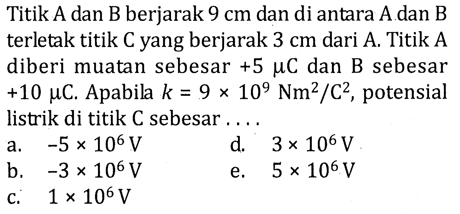 Titik A dan B berjarak 9 cm dan di antara A dan B terletak titik C yang berjarak 3 cm dari A. Titik A diberi muatan sebesar +5 mu C dan B sebesar +10 mu C. Apabila k = 9 x 10^9 Nm^2 / C^2, potensial listrik di titik C sebesar ....