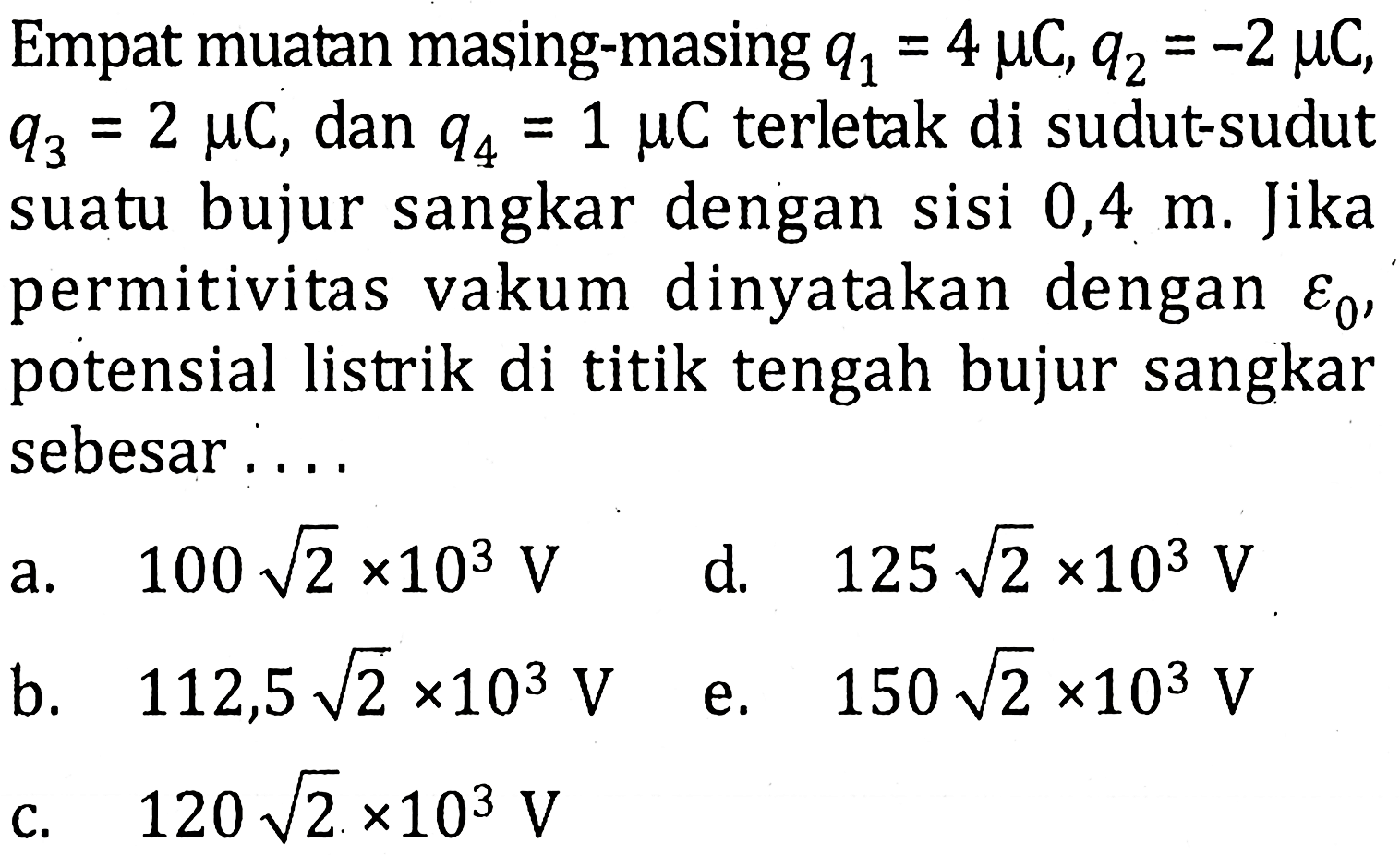 Empat muatan masing-masing q1 = 4 muC, q2 = -2 muC, q3 = 2 muC, dan q4 = 1 muC terletak di sudut-sudut suatu bujur sangkar dengan sisi 0,4 m. Jika permitivitas vakum dinyatakan dengan epsilon0, potensial listrik di titik tengah bujur sangkar sebesar....