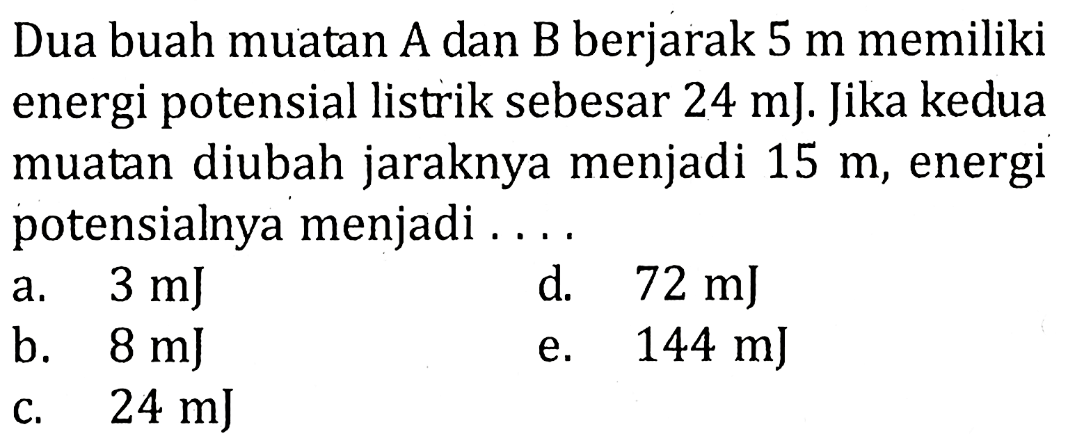 Dua buah muatan A dan B berjarak 5 m memiliki energi potensial listrik sebesar 24 mJ. Jika kedua muatan diubah jaraknya menjadi 15 m, energi potensialnya menjadi . . . .