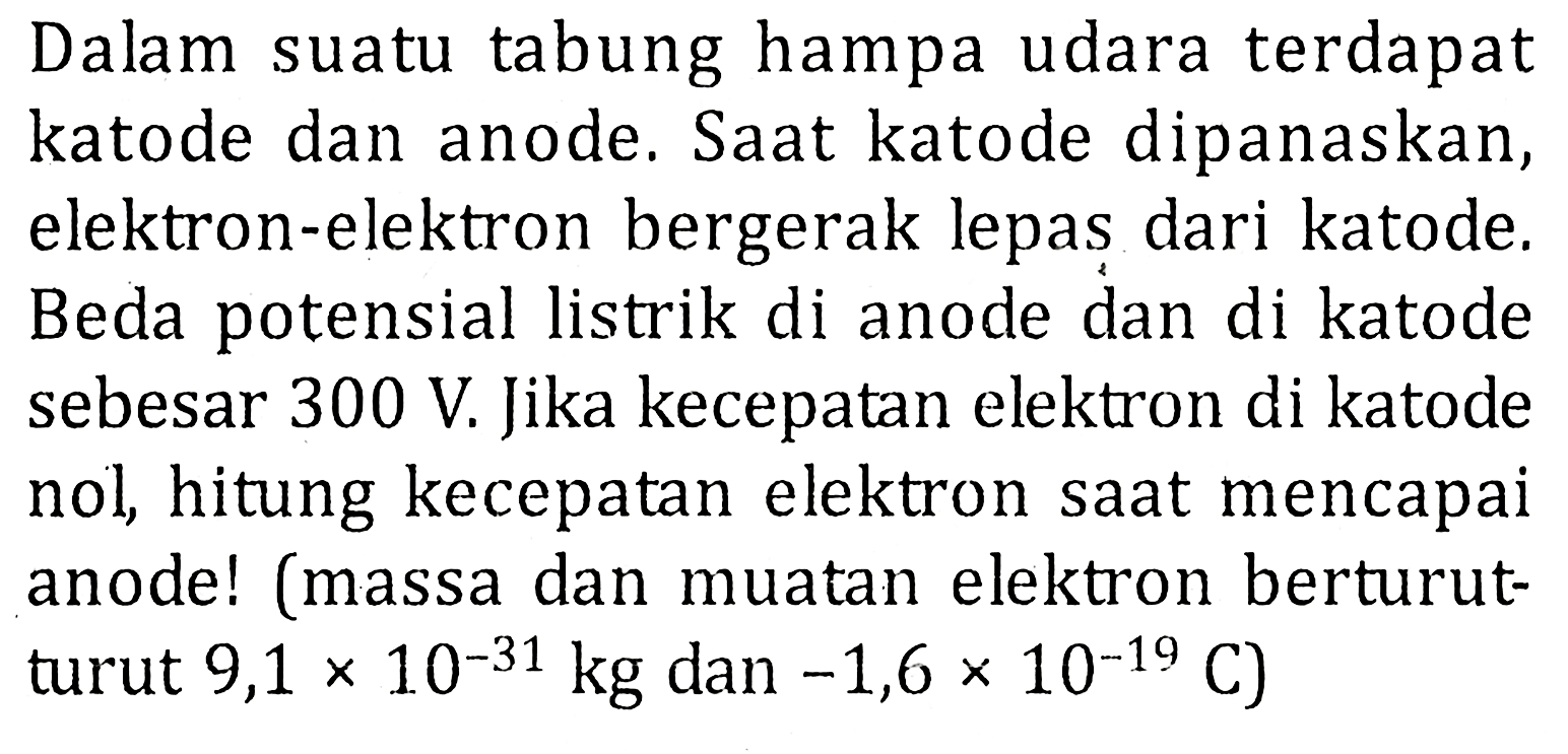 Dalam suatu tabung hampa udara terdapat katode dan anode. Saat katode dipanaskan, elektron-elektron bergerak lepas dari katode; Beda potensial listrik di anode dan di katode sebesar 300 V Jika kecepatan elektron di katode nol hitung kecepatan elektron saat mencapai anodel (massa dan muatan elektron berturut turut 9,1 x 10^-31 kg dan -1,6 x 10^-19 C)