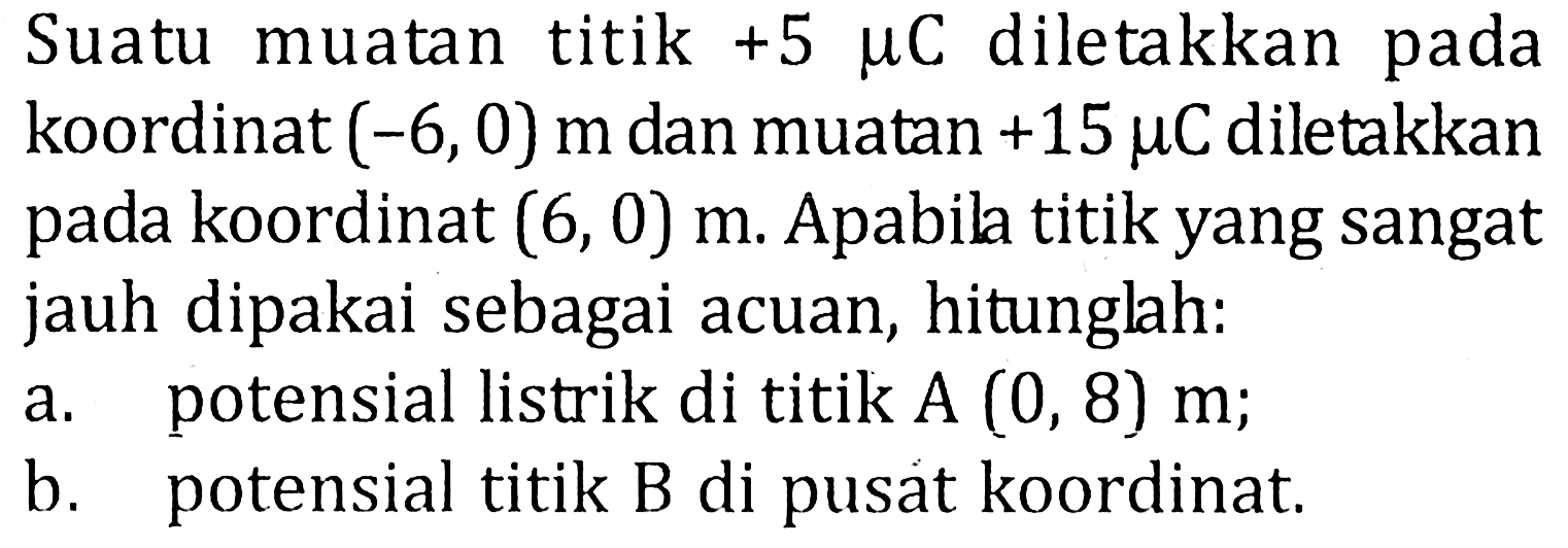 Suatu muatan titik +5 mu C diletakkan pada koordinat (-6,0) m dan muatan +15 mu C diletakkan pada koordinat (6, 0) m. Apabila titik yang sangat jauh dipakai sebagai acuan, hitunglah: a. potensial listrik di titik A (0, 8) m; b. potensial titik B di pusat koordinat: