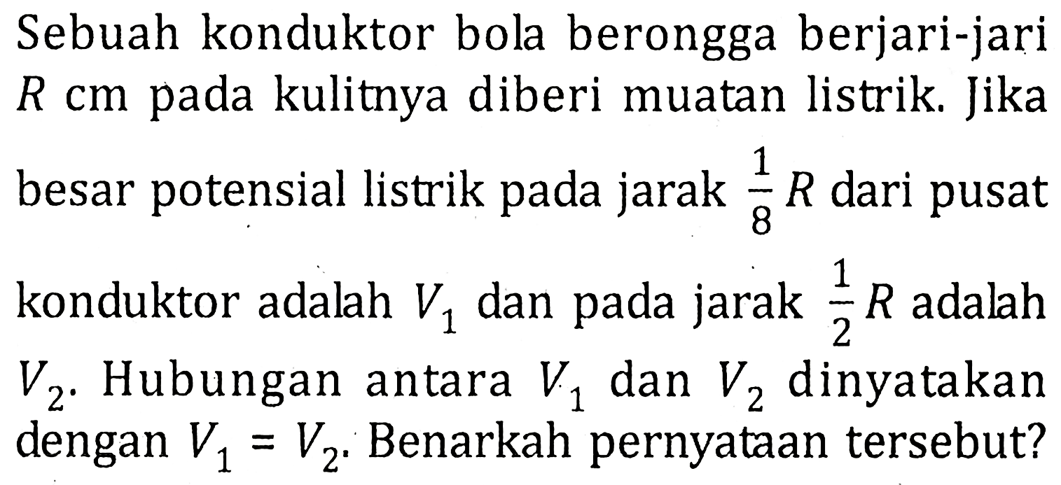 Sebuah konduktor bola berongga berjari-jari R cm pada kulitnya diberi muatan listrik. Jika besar potensial listrik pada jarak 1/8 R dari pusat konduktor adalah V1 dan pada jarak 1/2 R adalah V2. Hubungan antara V1 dan V2 dinyatakan dengan V1 = V2. Benarkah pernyataan tersebut?