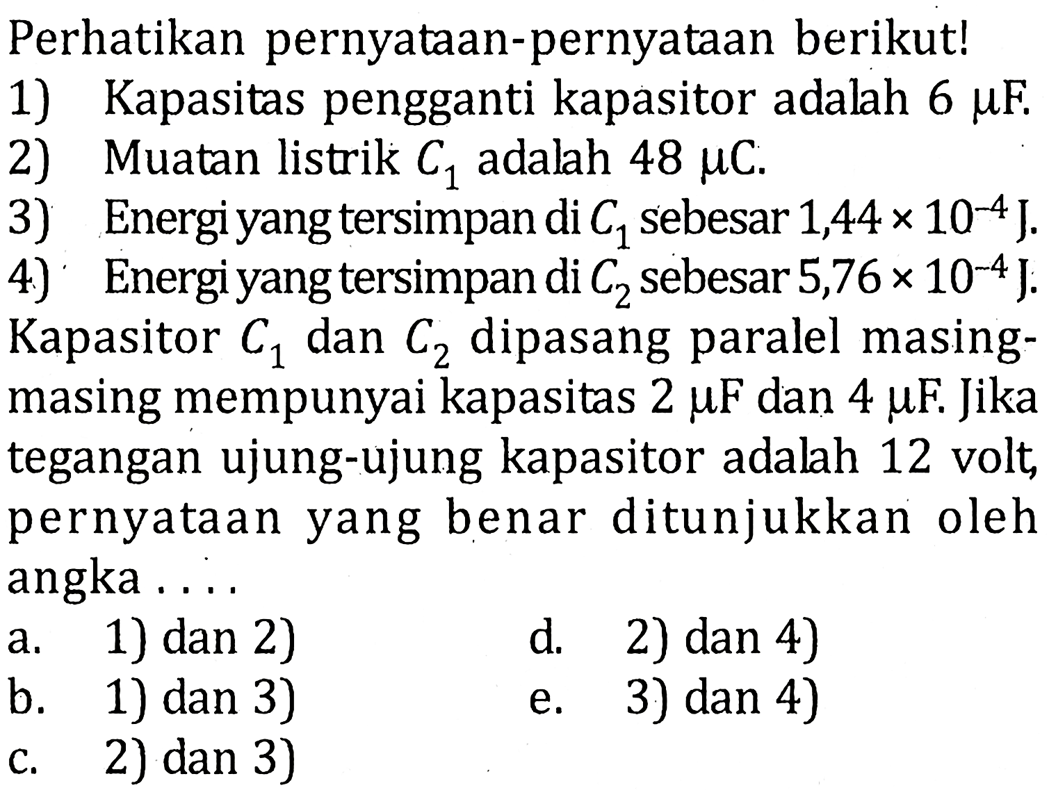 Perhatikan pernyataan-pernyataan berikut! 1) Kapasitas pengganti kapasitor adalah 6 muF. 2) Muatan listrik C1 adalah 48 muC. 3) Energi yang tersimpan di C1 sebesar 1,44 x 10^(-4) J. 4) Energi yang tersimpan di C2 sebesar 5,76x 10^(-4) J. Kapasitor C1 dan C2 dipasang paralel masing-masing mempunyai kapasitas 2 muF dan 4 muF. Jika tegangan ujung-ujung kapasitor adalah 12 volt, pernyataan yang benar ditunjukkan oleh angka....