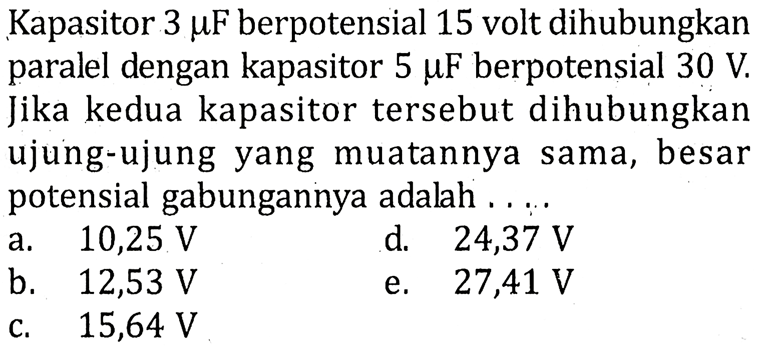 Kapasitor 3 mu F berpotensial 15 volt dihubungkan paralel dengan kapasitor 5 mu F berpotensial 30 V Jika kedua kapasitor tersebut dihubungkan ujung-ujung yang muatannya sama, besar potensial gabungannya adalah ....