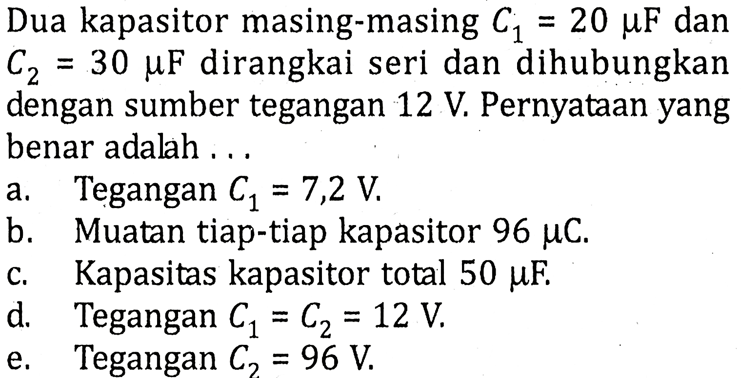 Dua kapasitor masing-masing C1 = 20 muF dan C2 = 30 muF dirangkai seri dan dihubungkan dengan sumber tegangan 12 V. Pernyataan yang benar adalah....