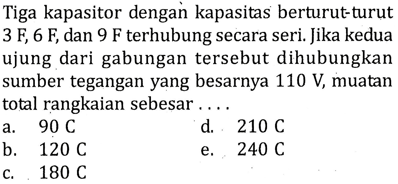 Tiga kapasitor dengan kapasitas berturut-turut 3 F, 6 F dan 9 F terhubung secara seri: Jika kedua ujung dari gabungan tersebut dihubungkan sumber tegangan yang besarnya 110 V, muatan total rangkaian sebesar ...