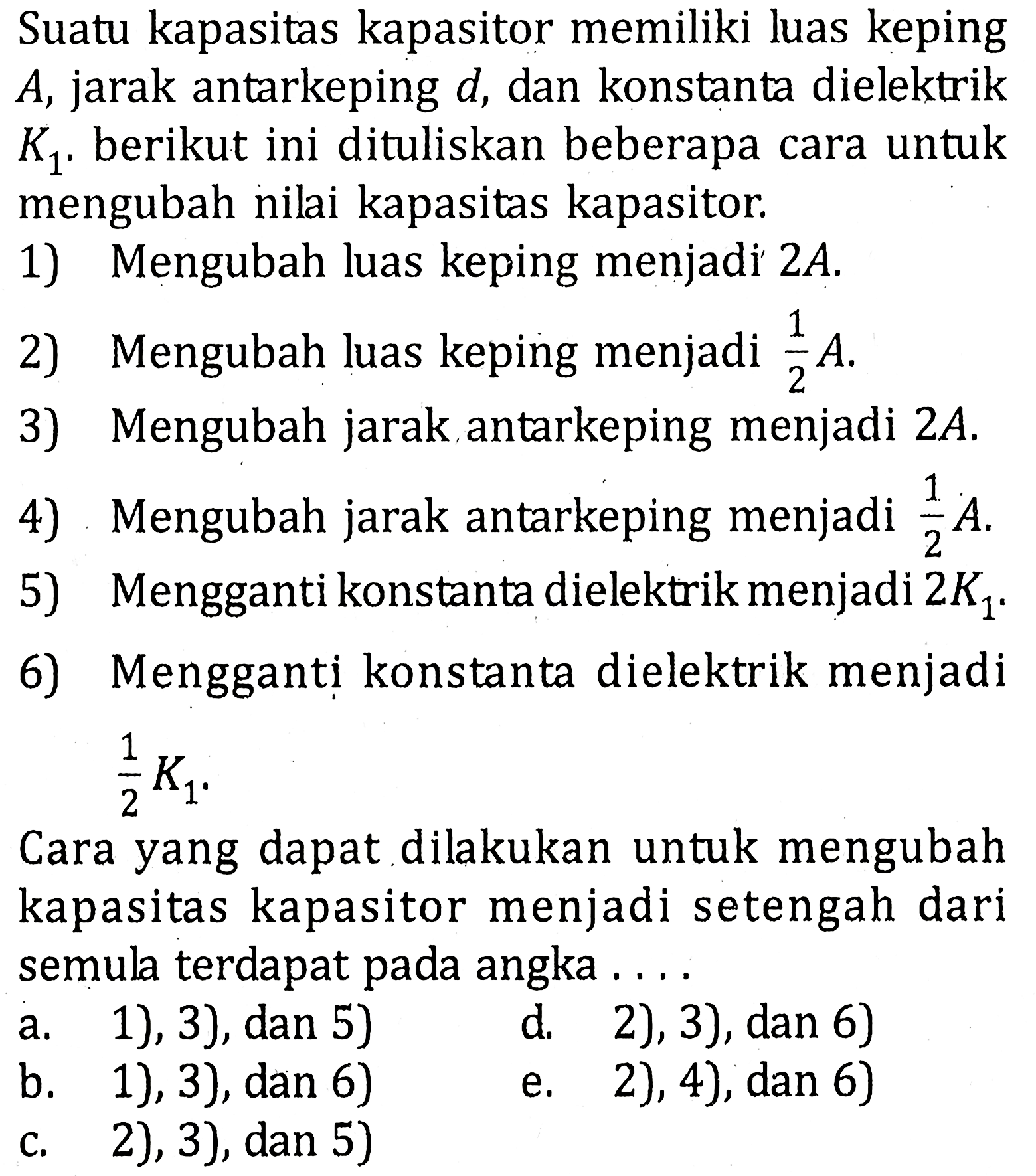 Suatu kapasitas kapasitor memiliki luas keping A, jarak antarkeping d, dan konstanta dielektrik K1. berikut ini dituliskan beberapa cara untuk mengubah nilai kapasitas kapasitor. 1) Mengubah luas keping menjadi 2A. 2) Mengubah luas keping menjadi 1/2 A. 3) Mengubah jarak antarkeping menjadi 2A. 4) Mengubah jarak antarkeping menjadi 1/2 A. 5) Mengganti konstanta dielektrik menjadi 2K1. 6) Mengganti konstanta dielektrik menjadi 1/2 K1. Cara yang dapat dilakukan untuk mengubah kapasitas kapasitor menjadi setengah dari semula terdapat pada angka....