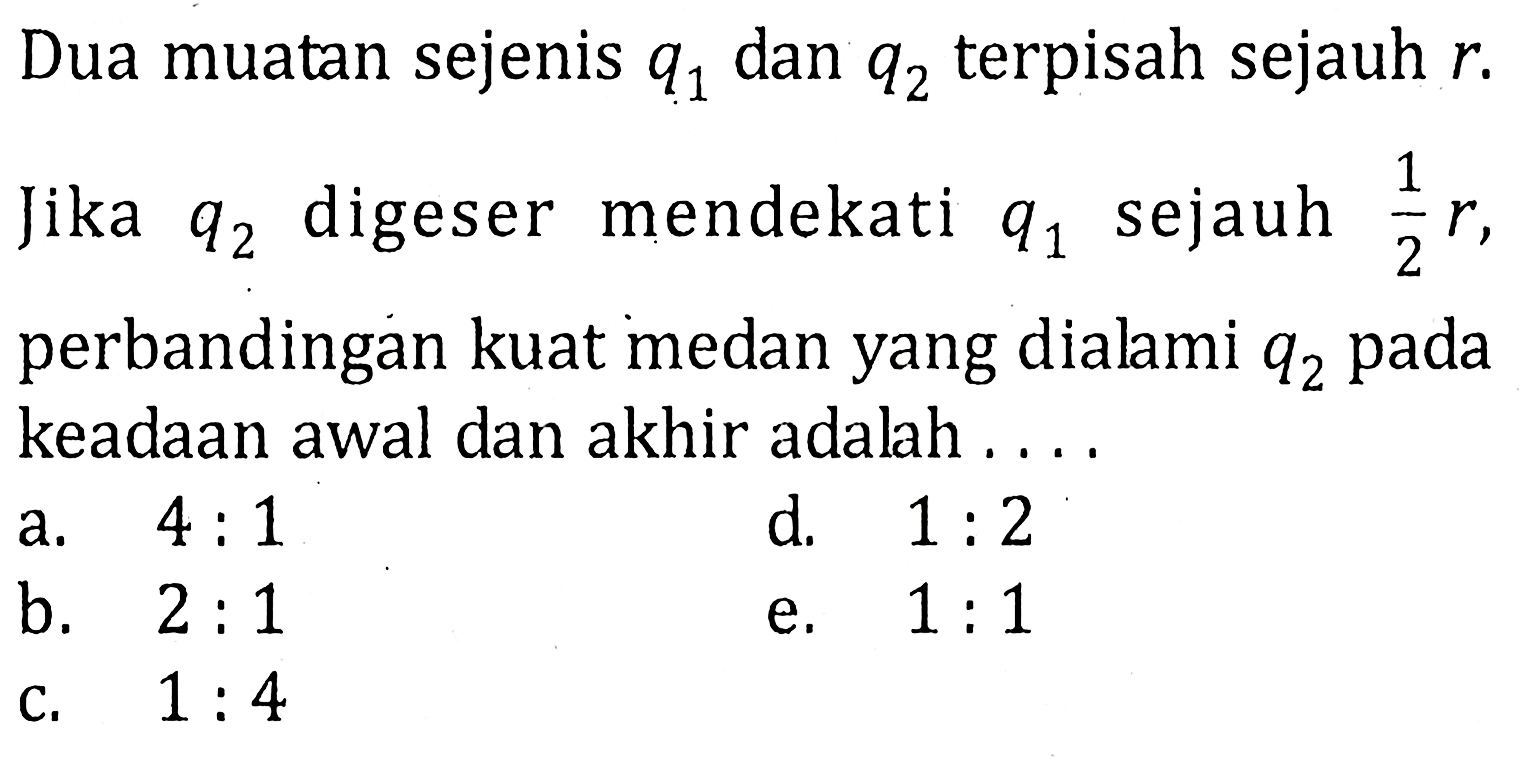 Dua muatan sejenis q1 dan q2 terpisah sejauh r. Jika q2 digeser mendekati q1 sejauh 1/2 r, perbandingan kuat medan yang dialami q2 pada keadaan awal dan akhir adalah . . . .