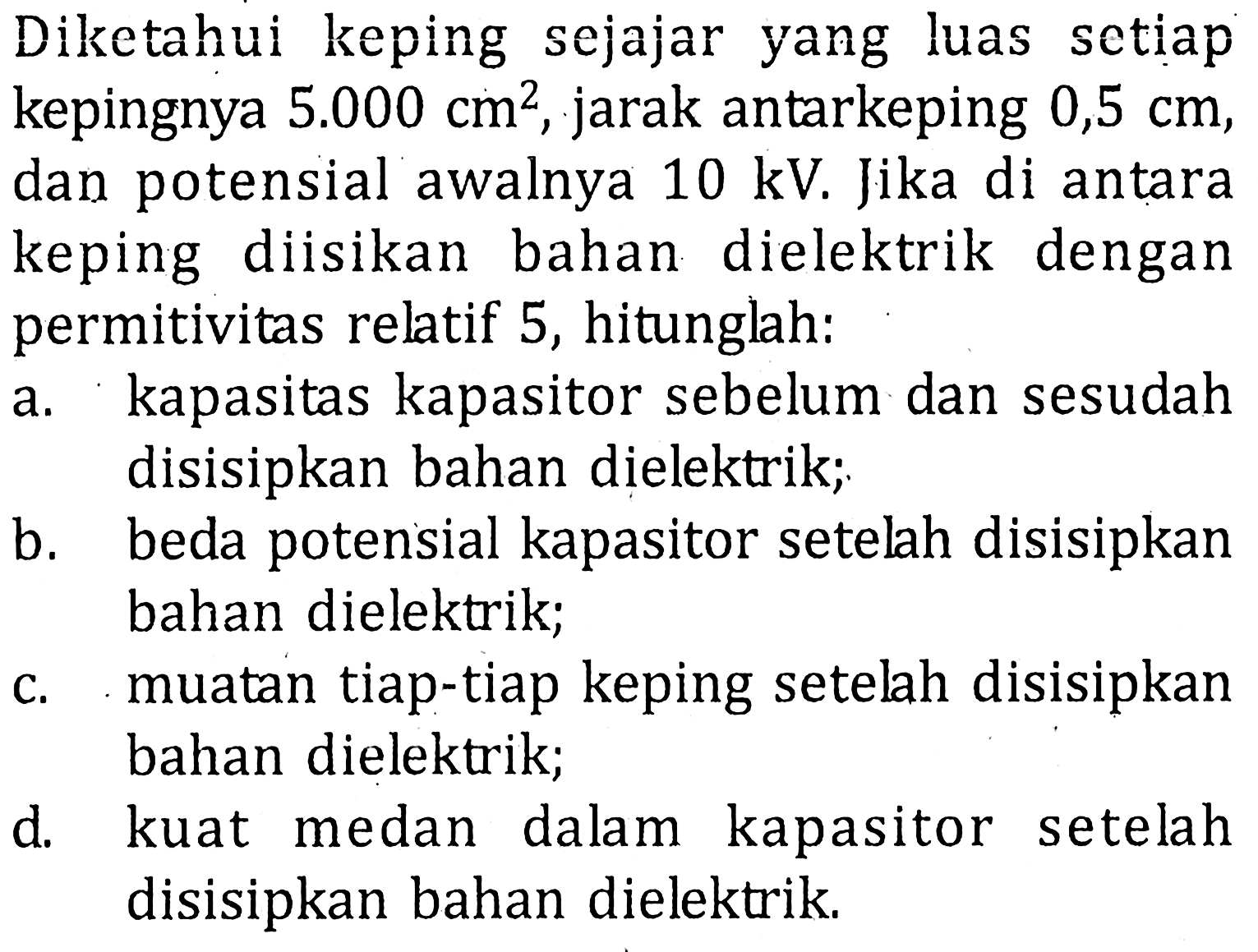 Diketahui keping sejajar yang luas setiap kepingnya 5.000 cm^2 , jarak antarkeping 0,5 cm, dan potensial awalnya 10 kV. Jika di antara keping diisikan bahan dielektrik dengan permitivitas relatif 5, hitunglah: a. kapasitas kapasitor sebelum dan sesudah disisipkan bahan dielektrik; b. beda potensial kapasitor setelah disisipkan bahan dielektrik; c. muatan tiap-tiap keping setelah disisipkan bahan dielektrik; d. kuat medan dalam kapasitor setelah disisipkan bahan dielektrik.