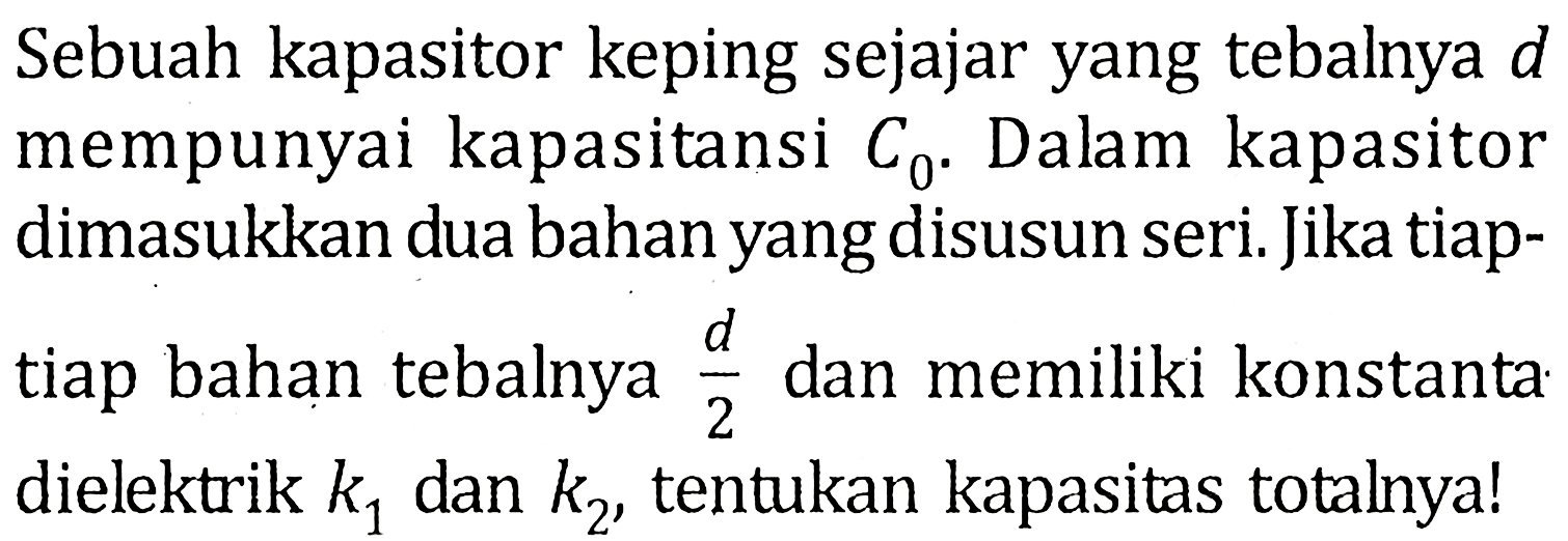 Sebuah kapasitor keping sejajar yang tebalnya d mempunyai kapasitansi C0. Dalam kapasitor dimasukkan dua bahan yang disusun seri. Jika tiap-tiap bahan tebalnya d/2 dan memiliki konstanta dielektrik k1 dan k2 tentukan kapasitas totalnya!