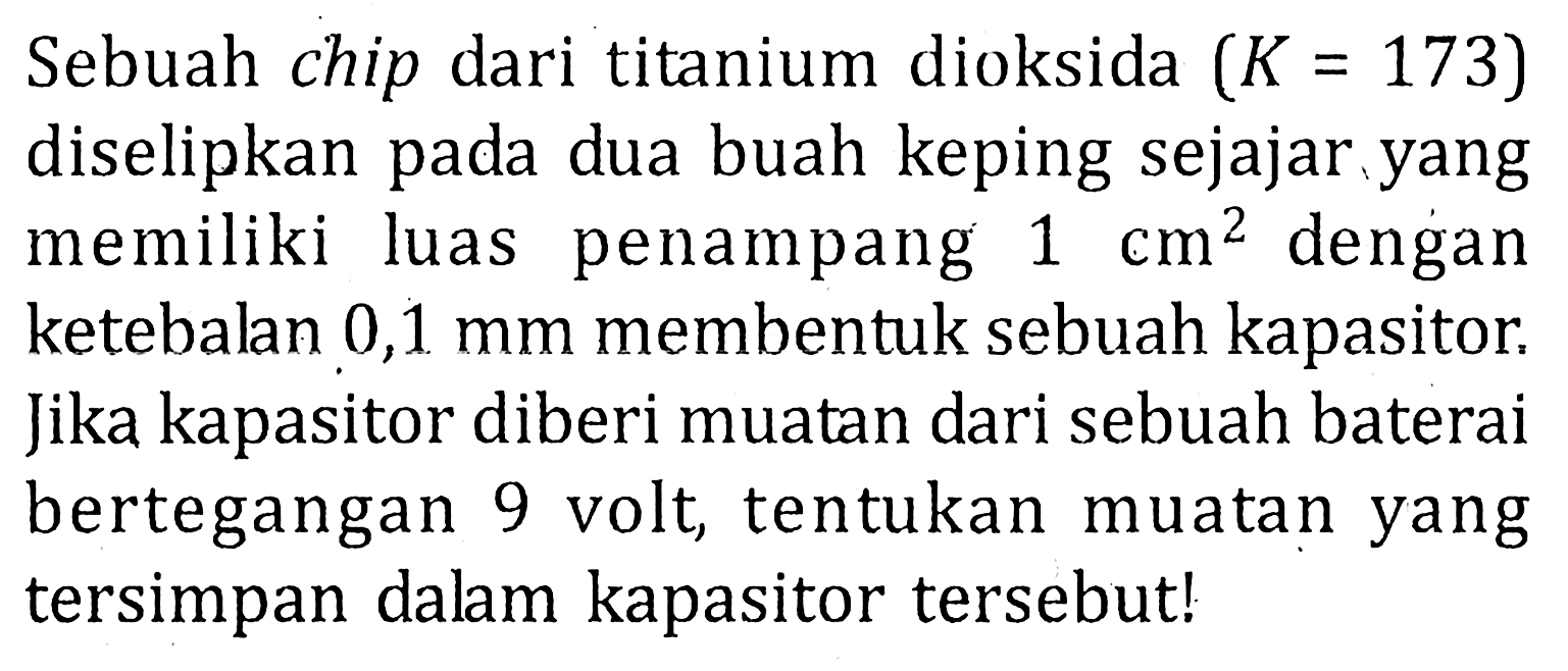 Sebuah chip dari titanium dioksida (K = 173) diselipkan pada dua buah keping sejajar yang memiliki luas penampang 1 cm^2 dengan ketebalan 0,1 mm membentuk sebuah kapasitor: Jika kapasitor diberi muatan dari sebuah baterai bertegangan 9 volt, tentukan muatan yang tersimpan dalam kapasitor tersebut!