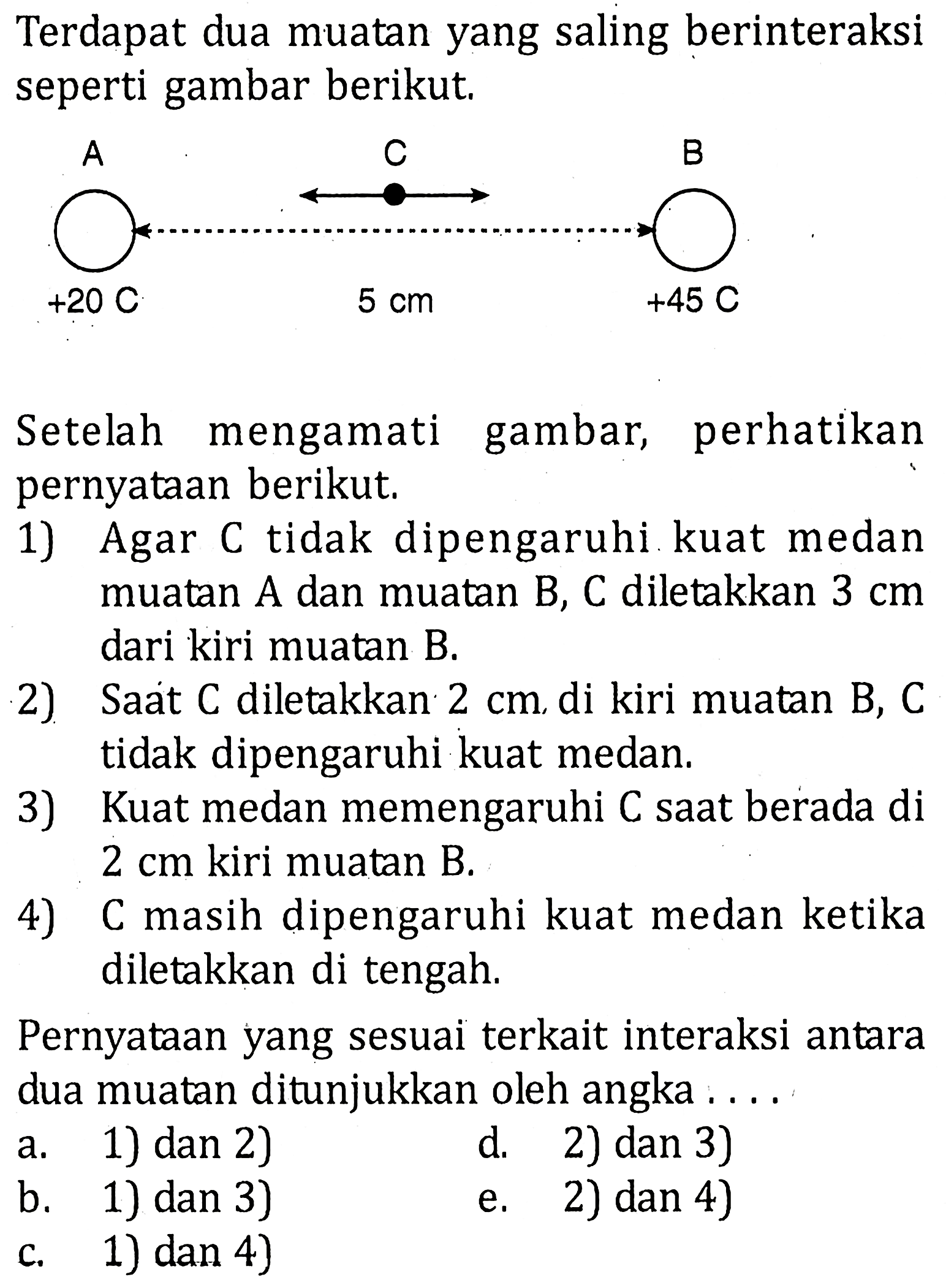 Terdapat dua muatan yang saling berinteraksi seperti gambar berikut. Setelah mengamati gambar; perhatikan pernyataan berikut. 1) Agar C tidak dipengaruhi kuat medan muatan A dan muatan B, C diletakkan 3 cm dari kiri muatan B. 2) Saat C diletakkan 2 cm di kiri muatan B, C tidak dipengaruhi kuat medan. 3) Kuat medan memengaruhi C saat berada di 2 cm kiri muatan B. 4) C masih dipengaruhi kuat medan ketika diletakkan di tengah. Pernyataan yang sesuai terkait interaksi antara dua muatan ditunjukkan oleh angka