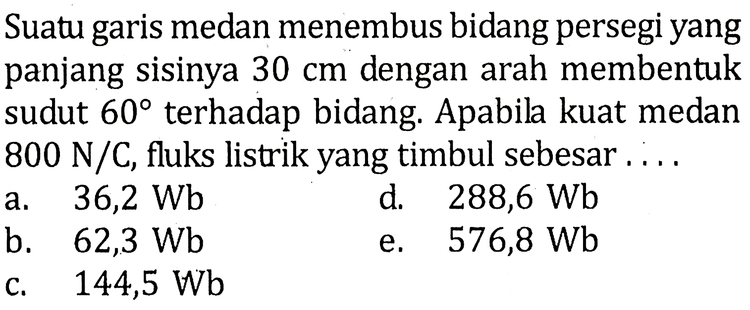 Suatu garis medan menembus bidang persegi yang panjang sisinya 30 cm dengan arah membentuk sudut 60 terhadap bidang. Apabila kuat medan 800 N/C, fluks listrik yang timbul sebesar . . . .