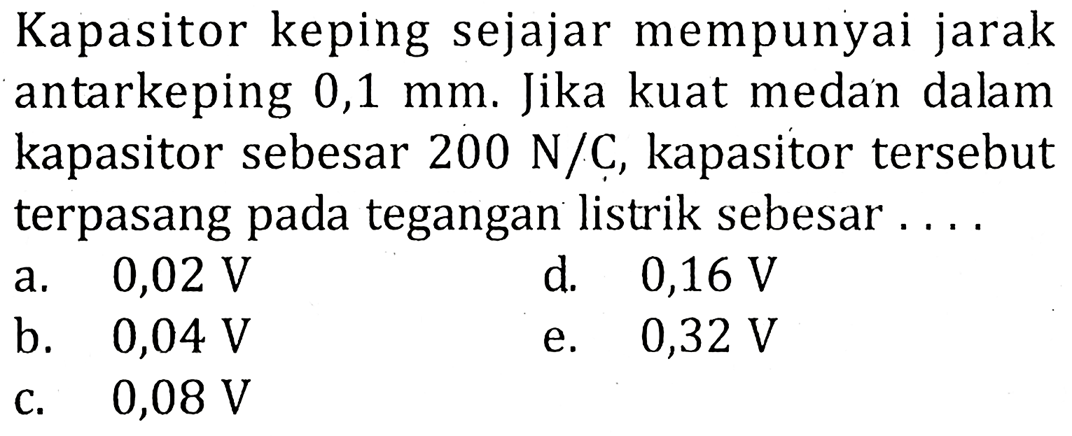 Kapasitor keping sejajar mempunyai jarak antarkeping 0,1 mm. Jika kuat medan dalam kapasitor sebesar 200 N/C, kapasitor tersebut terpasang pada tegangan listrik sebesar ....