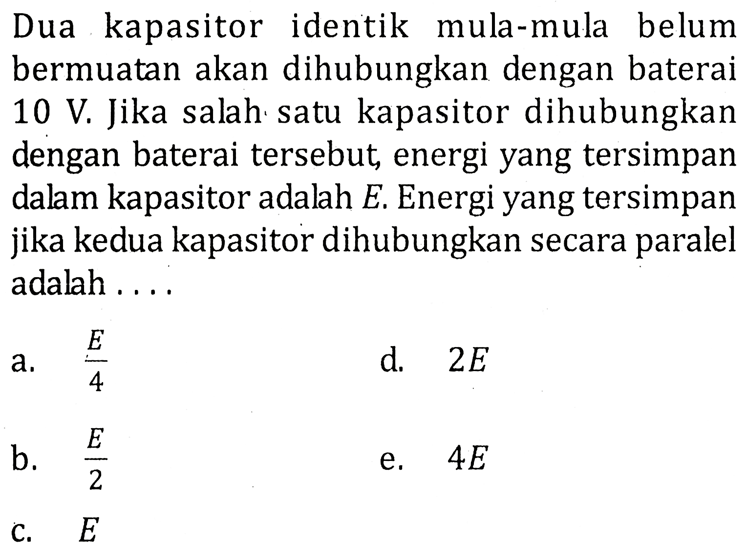 Dua kapasitor identik mula-mula belum bermuatan akan dihubungkan dengan baterai 10 V. Jika salah satu kapasitor dihubungkan dengan baterai tersebut energi yang tersimpan dalam kapasitor adalah E. Energi yang tersimpan jika kedua kapasitor dihubungkan secara paralel adalah . . . .