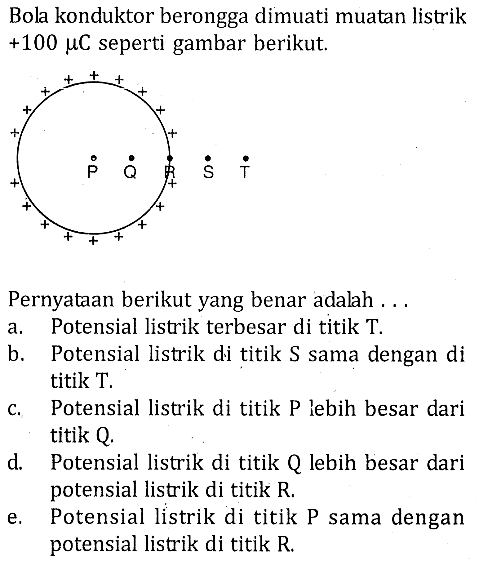 Bola konduktor berongga dimuati muatan listrik +100 mu C seperti gambar berikut. P Q R S TPernyataan berikut yang benar adalah ...a. Potensial listrik terbesar di titik T.b. Potensial listrik di titik S sama dengan di titik T.c. Potensial listrik di titik P lebih besar dari titik Q.d. Potensial listrik di titik Q lebih besar dari potensial listrik di titik R.e. Potensial listrik di titik P sama dengan potensial listrik di titik R.