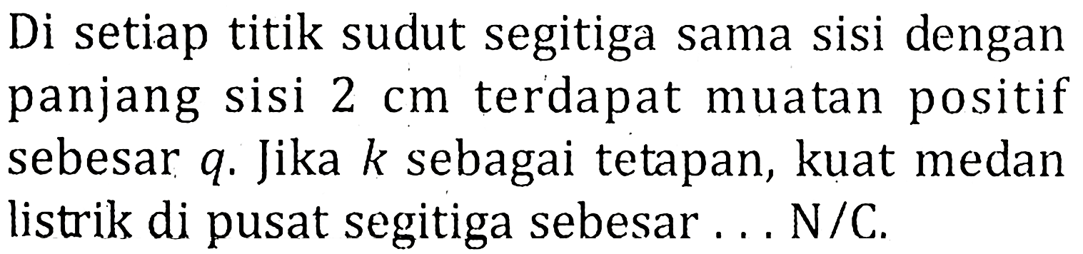 Di setiap titik sudut segitiga sama sisi dengan panjang sisi 2 cm terdapat muatan positif sebesar q. Jika k sebagai tetapan, kuat medan listrik di pusat segitiga sebesar N/C