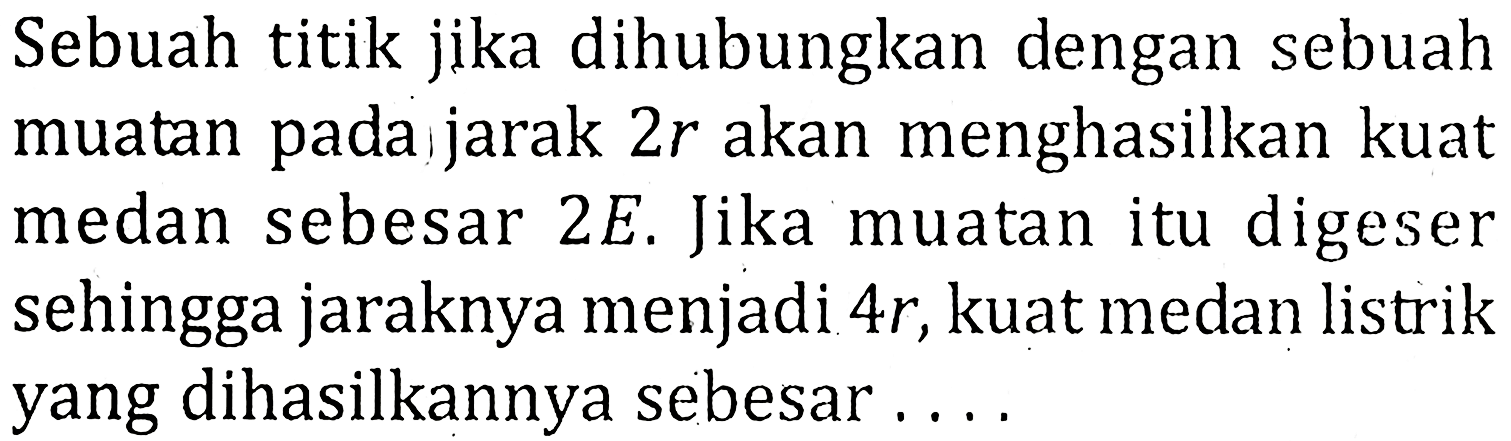 Sebuah titik jika dihubungkan dengan sebuah muatan pada jarak 2r akan menghasilkan kuat medan sebesar 2E. Jika muatan itu digeser sehingga jaraknya menjadi 4r, kuat medan listrik yang dihasilkannya sebesar....