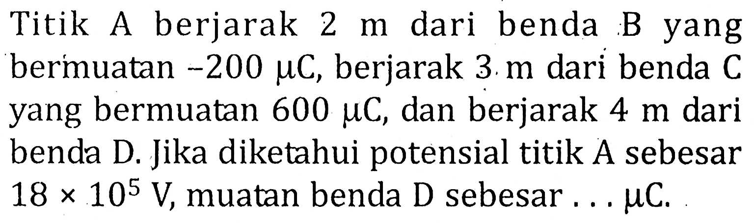 Titik A berjarak 2 m dari benda B yang bermuatan -200 mu C, berjarak 3 m dari benda C yang bermuatan 600 mu C, dan berjarak 4 m dari benda D. Jika diketahui potensial titik A sebesar 18x10^5 V, muatan benda D sebesar ... mu C.