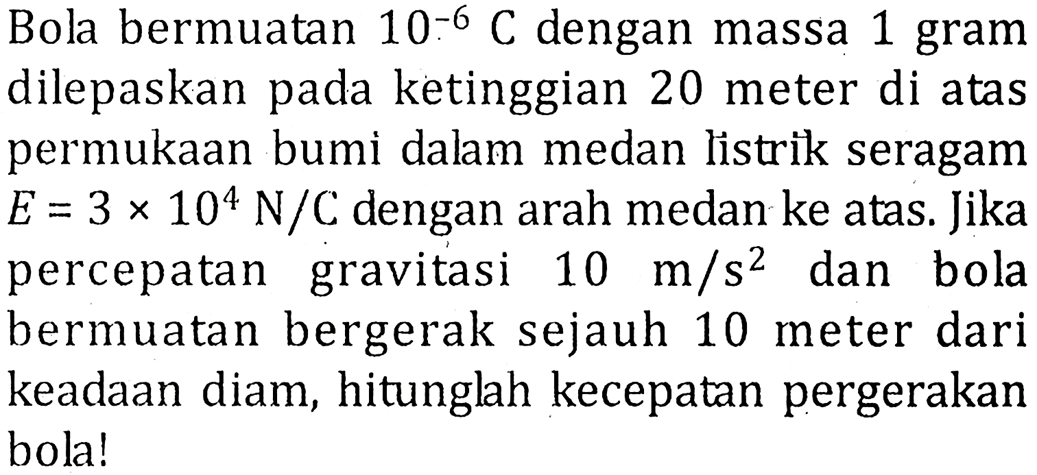 Bola bermuatan 10^(-6) C dengan massa 1 gram dilepaskan pada ketinggian 20 meter di atas permukaan bumi dalam medan listrik seragam E = 3 x 10^4 N/C dengan arah medan ke atas. Jika percepatan gravitasi 10 m / s^2 dan bola bermuatan bergerak sejauh 10 meter dari keadaan diam, hitunglah kecepatan pergerakan bola!