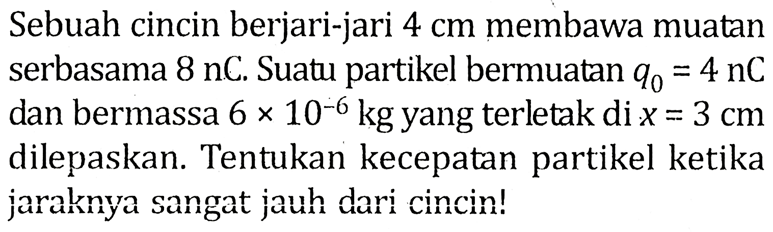 Sebuah cincin berjari-jari 4 cm membawa muatan serbasama 8 nC. Suatu partikel bermuatan q0=4 nC dan bermassa 6x10^-6 kg yang terletak di x=3 cm dilepaskan. Tentukan kecepatan partikel ketika jaraknya sangat jauh dari cincin!