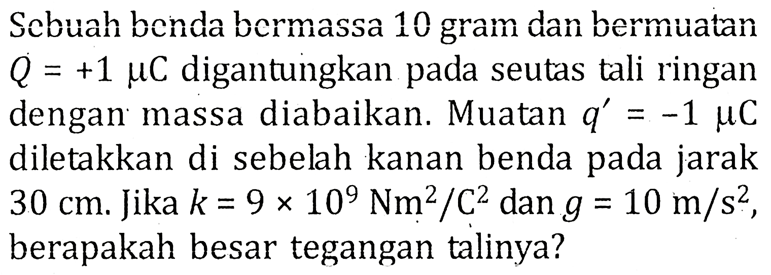 Scbuah benda bermassa 10 gram dan bermuatan Q=+1 muC digantungkan pada seutas tali ringan dengan massa diabaikan. Muatan  q'=-1 muC diletakkan di sebelah kanan benda pada jarak 30 cm. Jika k=9x10^9 Nm^2/C^2 dan g=10 m/s^2, berapakah besar tegangan talinya?