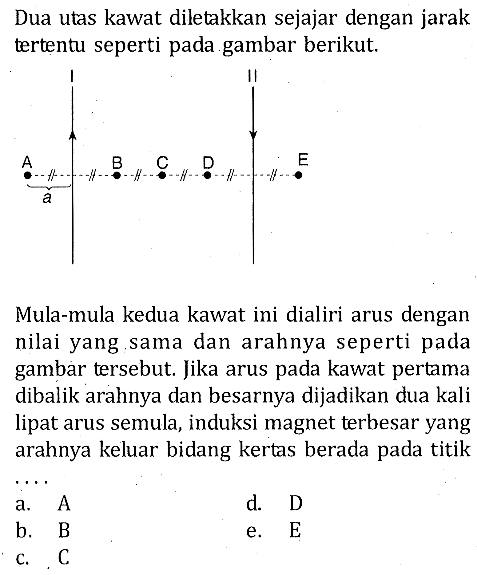 Dua utas kawat diletakkan sejajar dengan jarak tertentu seperti pada gambar berikut. I II A a B C D E Mula-mula kedua kawat ini dialiri arus dengan nilai yang sama dan arahnya seperti pada gambar tersebut. Jika arus pada kawat pertama dibalik arahnya dan besarnya dijadikan dua kali lipat arus semula, induksi magnet terbesar yang arahnya keluar bidang kertas berada pada titik