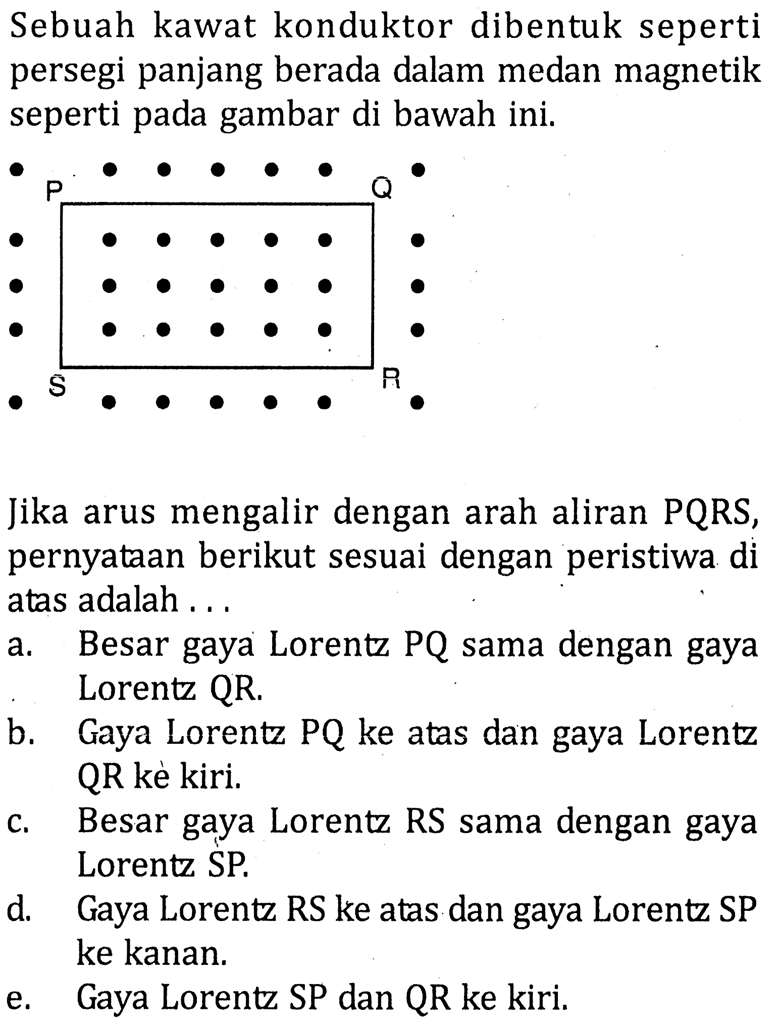 Sebuah kawat konduktor dibentuk seperti persegi panjang berada dalam medan magnetik seperti pada gambar di bawah ini. Jika arus mengalir dengan arah aliran PQRS, pernyataan berikut sesuai dengan peristiwa di atas adalah ...a. Besar gaya Lorentz PQ sama dengan gaya Lorentz QR.b. Gaya Lorentz PQ ke atas dan gaya Lorentz QR kè kiri.c. Besar gaya Lorentz RS sama dengan gaya Lorentz SP.d. Gaya Lorentz RS ke atas dan gaya Lorentz SP ke kanan.e. Gaya Lorentz SP dan QR ke kiri.