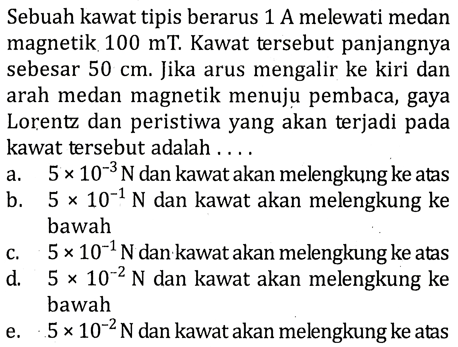 Sebuah kawat tipis berarus 1 A melewati medan magnetik 100 mT. Kawat tersebut panjangnya sebesar 50 cm. Jika arus mengalir ke kiri dan arah medan magnetik menuju pembaca, gaya Lorentz dan peristiwa yang akan terjadi pada kawat tersebut adalah ....