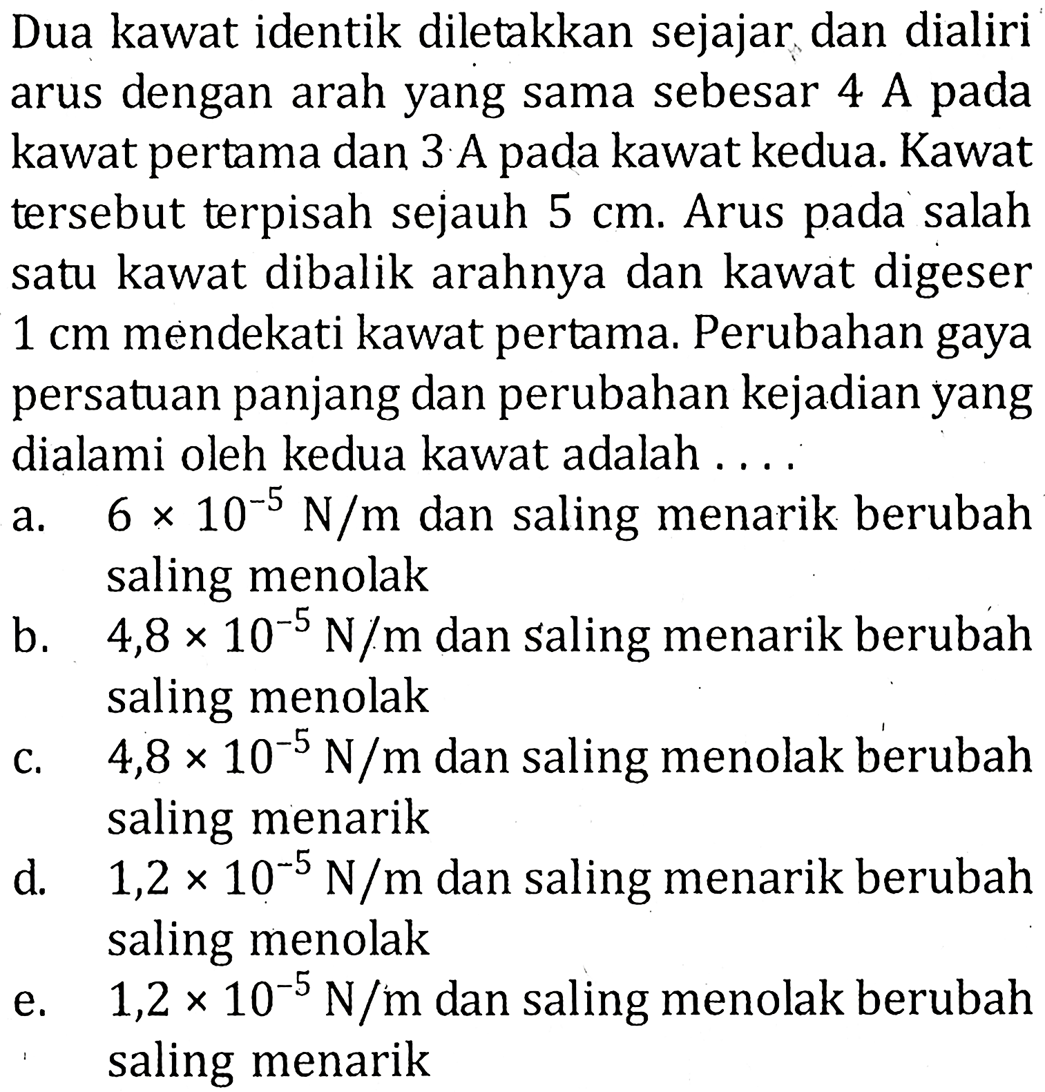 Dua kawat identik diletakkan sejajar dan dialiri arus dengan arah yang sama sebesar 4 A pada kawat pertama dan 3 A pada kawat kedua. Kawat tersebut terpisah sejauh 5 cm. Arus pada salah satu kawat dibalik arahnya dan kawat digeser 1 cm mendekati kawat pertama. Perubahan gaya persatuan panjang dan perubahan kejadian yang dialami oleh kedua kawat adalah ....