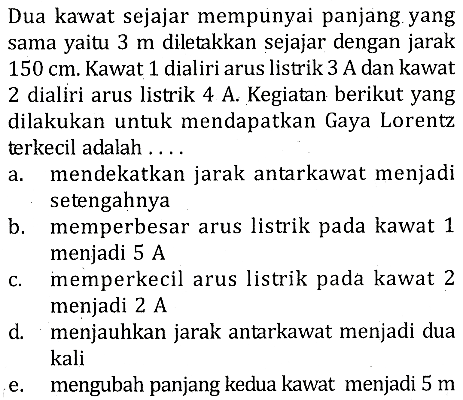 Dua kawat sejajar mempunyai panjang yang sama yaitu 3 m diletakkan sejajar dengan jarak 150 cm. Kawat 1 dialiri arus listrik 3 A dan kawat 2 dialiri arus listrik 4 A. Kegiatan berikut yang dilakukan untuk mendapatkan Gaya Lorentz terkecil adalah ...