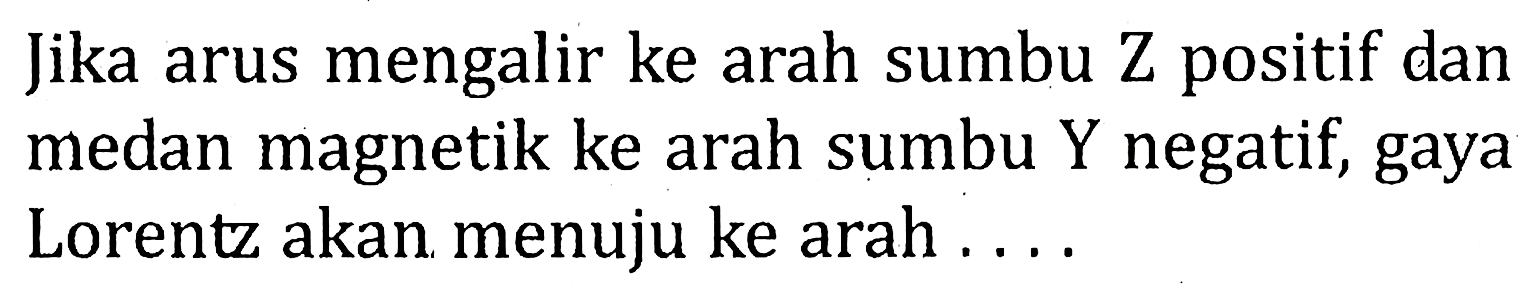 Jika arus mengalir ke arah sumbu Z positif dan medan magnetik ke arah sumbu Y negatif, gaya Lorentz akan menuju ke arah . . . .