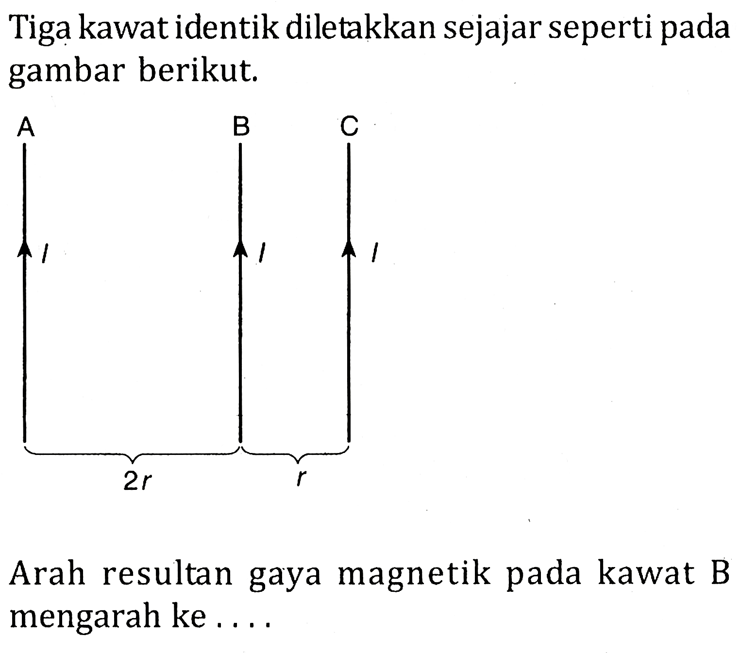 Tiga kawat identik diletakkan sejajar seperti pada gambar berikut. A I 2r B I r C I Arah resultan gaya magnetik pada kawat B mengarah ke ....