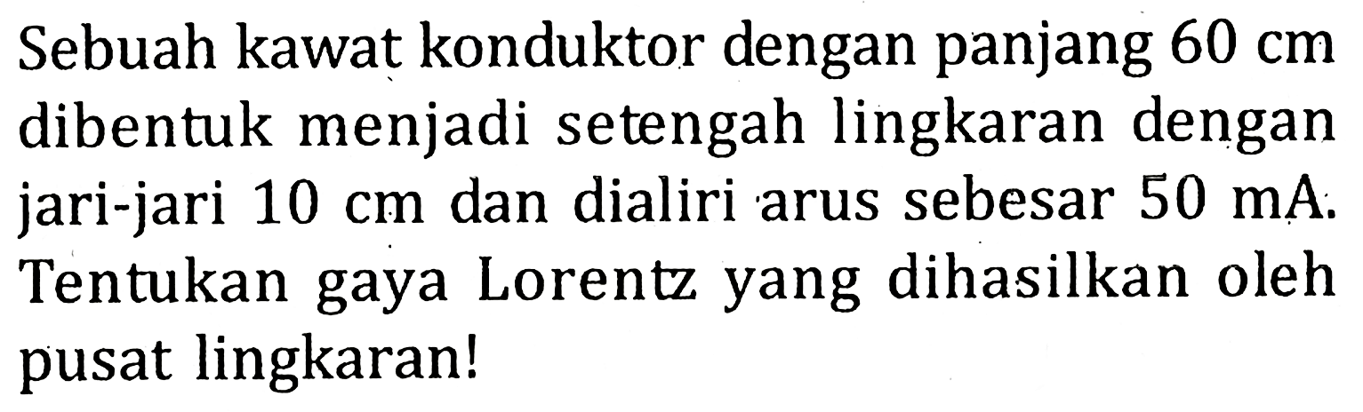 Sebuah kawat konduktor dengan panjang 60 cm dibentuk menjadi setengah lingkaran dengan jari-jari 10 cm dan dialiri arus sebesar 50 mA. Tentukan gaya Lorentz yang dihasilkan oleh pusat lingkaran!