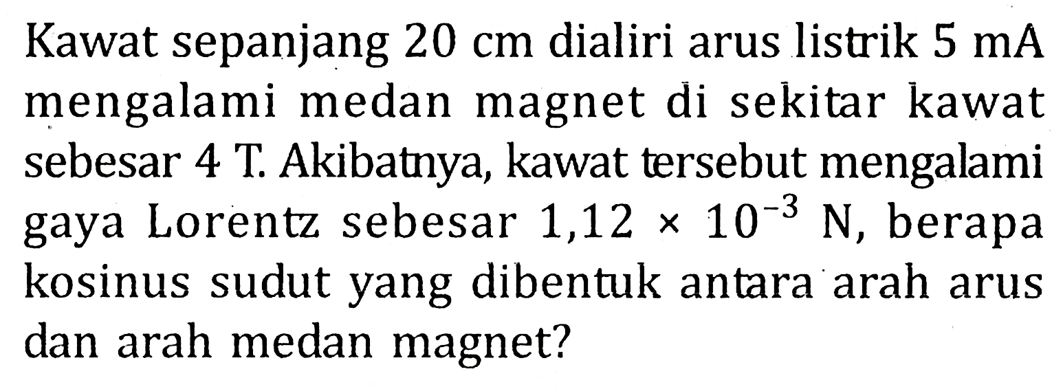 Kawat sepanjang 20 cm dialiri arus listrik 5 mA mengalami medan magnet di sekitar kawat sebesar 4 T. Akibatnya, kawat tersebut mengalami gaya Lorentz sebesar 1,12 x 10^(-3) N, berapa kosinus sudut yang dibentuk antara arah arus dan arah medan magnet?