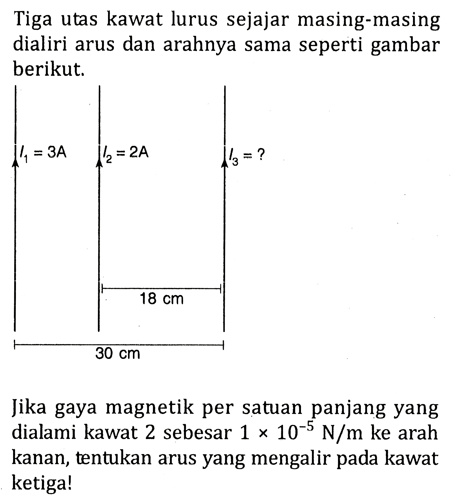 Tiga utas kawat lurus sejajar masing-masing dialiri arus dan arahnya sama seperti gambar berikut.I1=3A I2=2A 18 cm 30 cm I3Jika gaya magnetik per satuan panjang yang dialami kawat 2 sebesar 1 x 10^-5 N/m ke arah kanan, tentukan arus yang mengalir pada kawat ketiga!