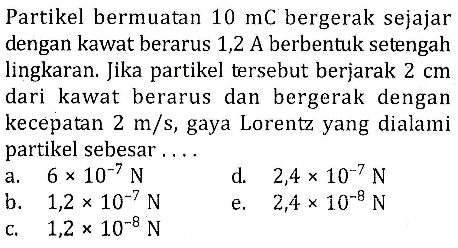 Partikel bermuatan 10 mC bergerak sejajar dengan kawat berarus 1,2 A berbentuk setengah lingkaran. Jika partikel tersebut berjarak 2 cm dari kawat berarus dan bergerak dengan kecepatan 2 m/s, gaya Lorentz yang dialami partikel sebesar ....