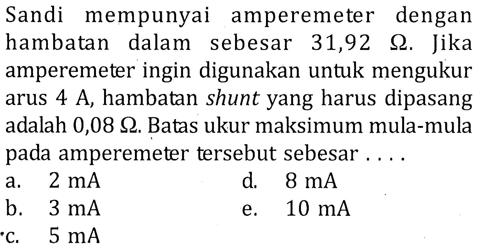 Sandi mempunyai amperemeter denganhambatan dalam sebesar 31,92 ohm. Jikaamperemeter ingin digunakan untuk mengukurarus 4 A, hambatan shunt yang harus dipasangadalah 0,08 ohm. Batas ukur maksimum mula-mulapada amperemeter tersebut sebesar....