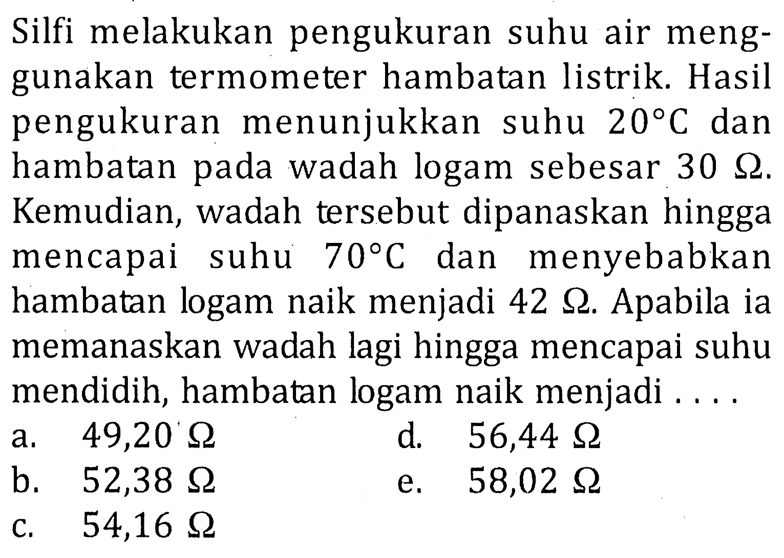 Silfi melakukan pengukuran suhu air menggunakan termometer hambatan listrik. Hasil pengukuran menunjukkan suhu 20 C dan hambatan pada wadah logam sebesar 30 ohm. Kemudian, wadah tersebut dipanaskan hingga mencapai suhu 70 C dan menyebabkan hambatan logam naik menjadi 42 ohm. Apabila ia memanaskan wadah lagi hingga mencapai suhu mendidih, hambatan logam naik menjadi....