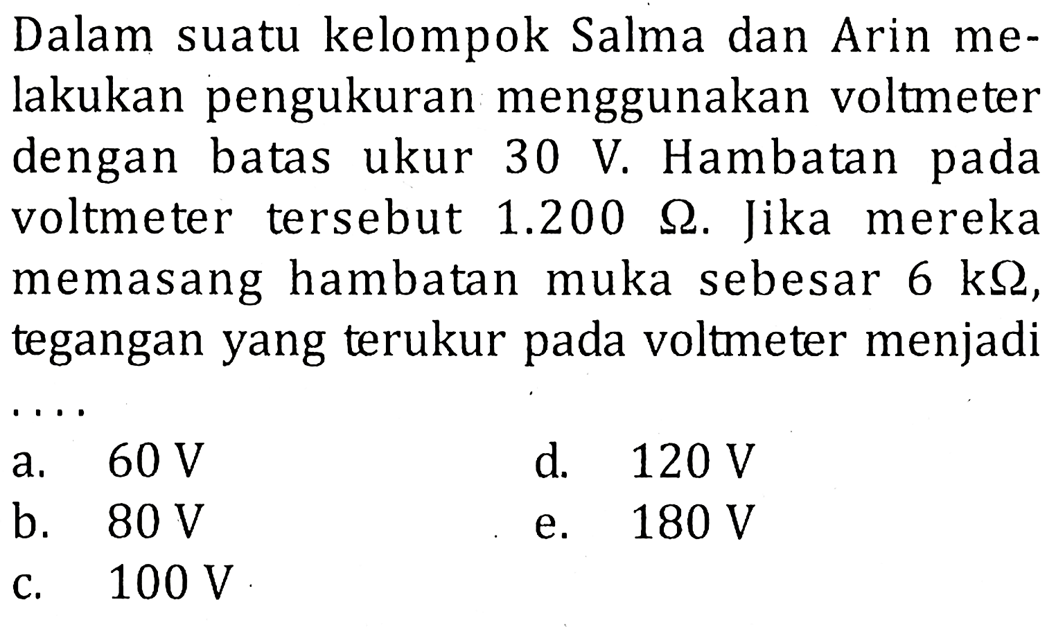 Dalam suatu kelompok Salma dan Arin melakukan pengukuran menggunakan voltmeter dengan batas ukur 30 V. Hambatan pada voltmeter tersebut 1.200 ohm. Jika mereka memasang hambatan muka sebesar 6 k ohm, tegangan yang terukur pada voltmeter menjadi