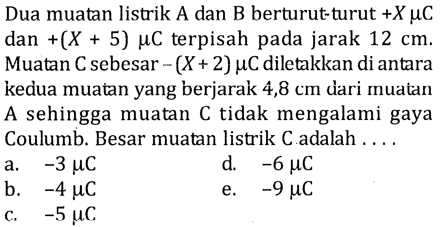 Dua muatan listrik A dan B berturut-turut +X muC dan +(X + 5) muC terpisah pada jarak 12 cm. Muatan C sebesar -(X + 2) muC diletakkan di antara kedua muatan yang berjarak 4,8 cm dari muatan A sehingga muatan C tidak mengalami gaya Coulumb. Besar muatan listrik C adalah . . . .