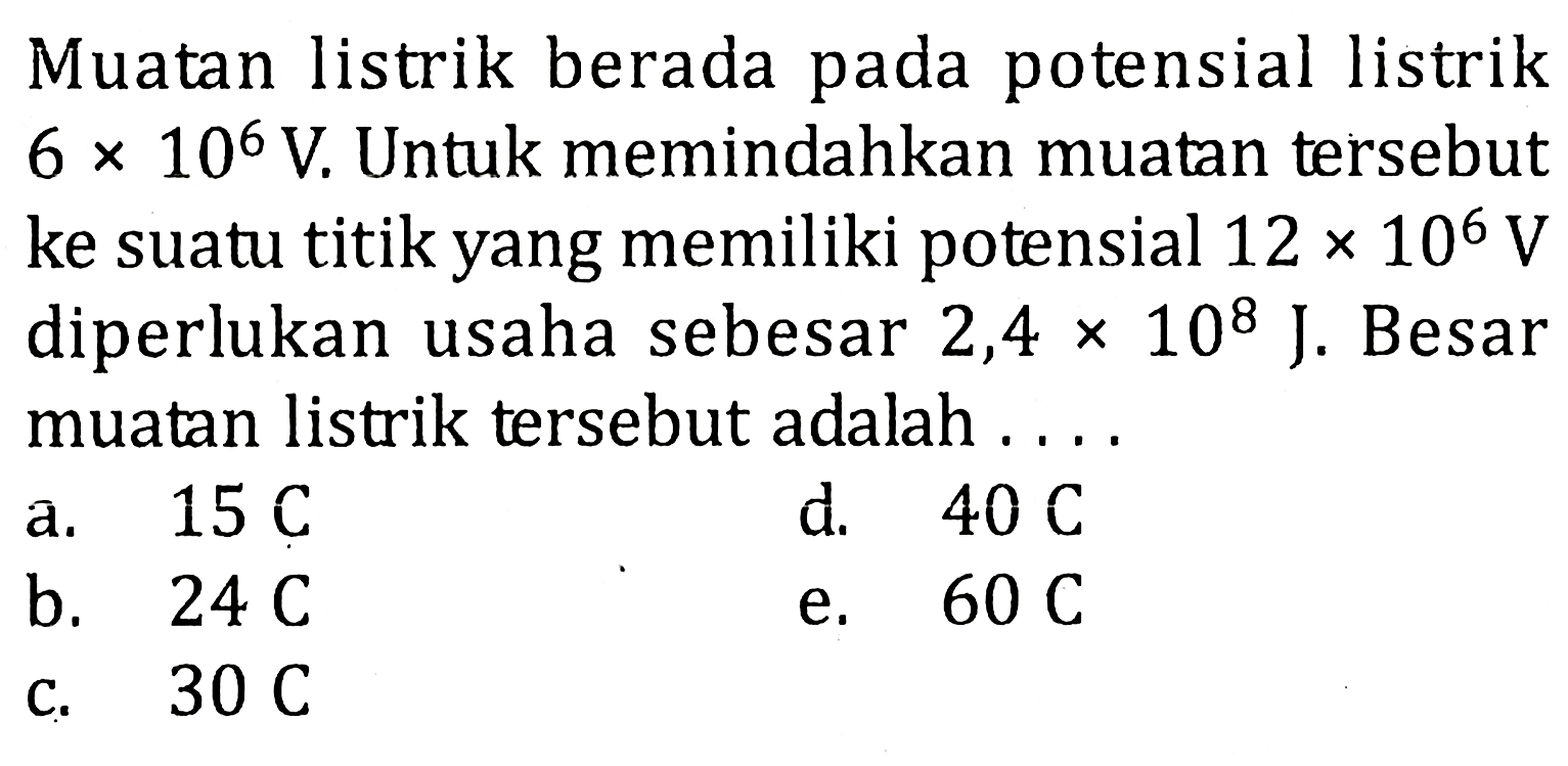 Muatan listrik berada pada potensial listrik 6 x 10^6 V. Untuk memindahkan muatan tersebut ke suatu titik yang memiliki potensial 12 x 10^6 V diperlukan usaha sebesar 2,4 x 10^8 J. Besar muatan listrik tersebut adalah....