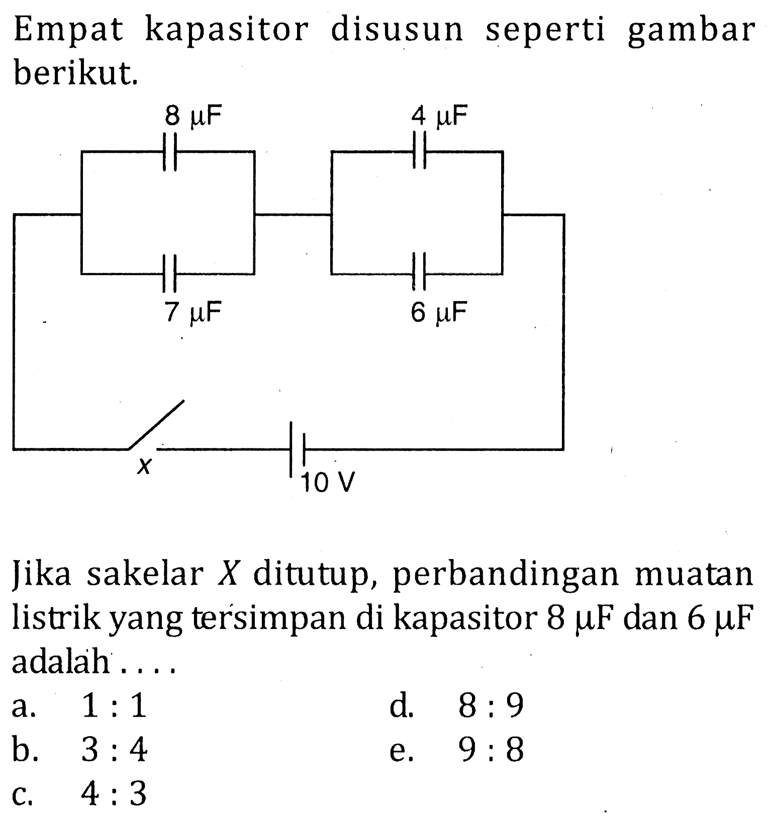 Empat kapasitor disusun seperti gambar berikut.8 mu F 7 mu F 4 mu F 6 mu F x 10 VJika sakelar X ditutup, perbandingan muatan listrik yang tersimpan di kapasitor 8 mu F dan 6 mu F adalah ....