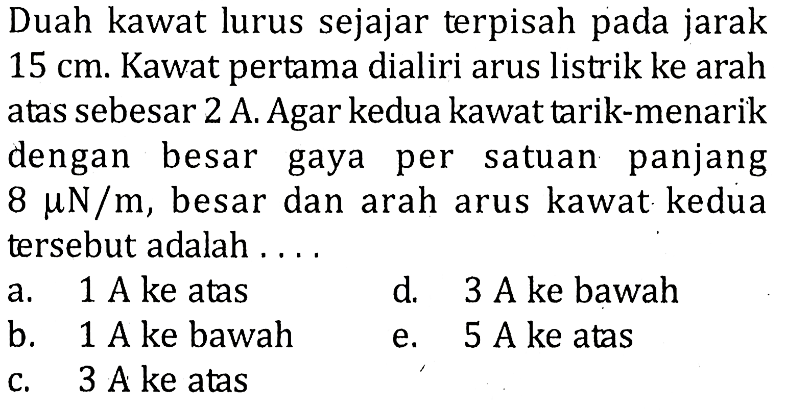 Duah kawat lurus sejajar terpisah pada jarak 15 cm. Kawat pertama dialiri arus listrik ke arah atas sebesar 2 A. Agar kedua kawat tarik-menarikdengan besar gaya per satuan panjang 8 mu N/m, besar dan arah arus kawat kedua tersebut adalah... 