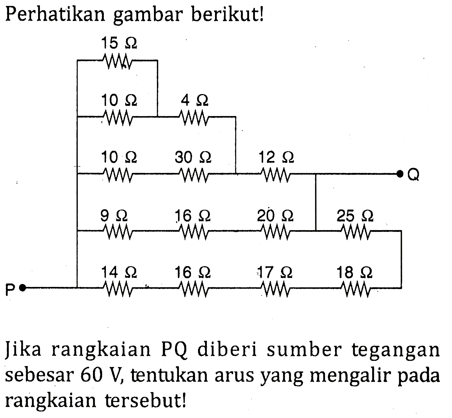 Perhatikan gambar berikut! P 15 ohm 10 ohm 4 ohm 10 ohm 30 ohm 12 ohm 9 ohm 16 ohm 20 ohm 25 ohm 14 ohm 16 ohm 17 ohm 18 ohm Q Jika rangkaian PQ diberi sumber tegangan sebesar 60 V, tentukan arus yang mengalir pada rangkaian tersebut!