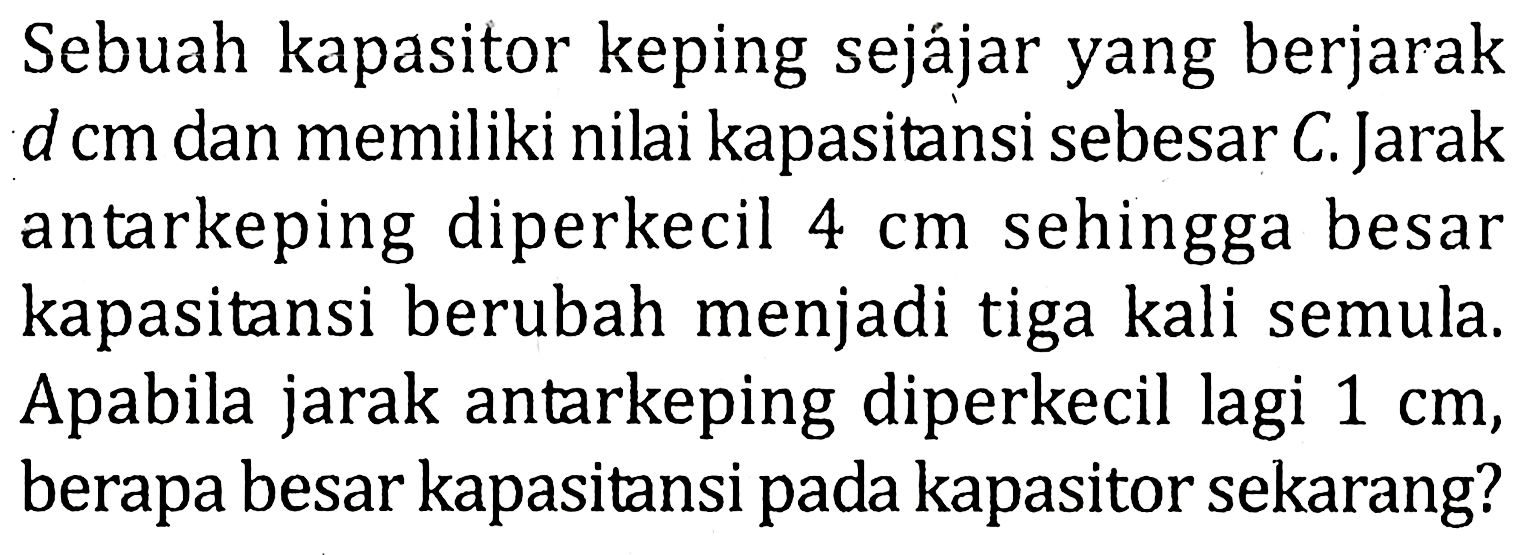 Sebuah kapasitor keping sejájar yang berjarak d cm dan memiliki nilai kapasitansi sebesar C. Jarak antarkeping diperkecil 4 cm sehingga besar kapasitansi berubah menjadi tiga kali semula. Apabila jarak antarkeping diperkecil lagi 1 cm, berapa besar kapasitansi pada kapasitor sekarang?