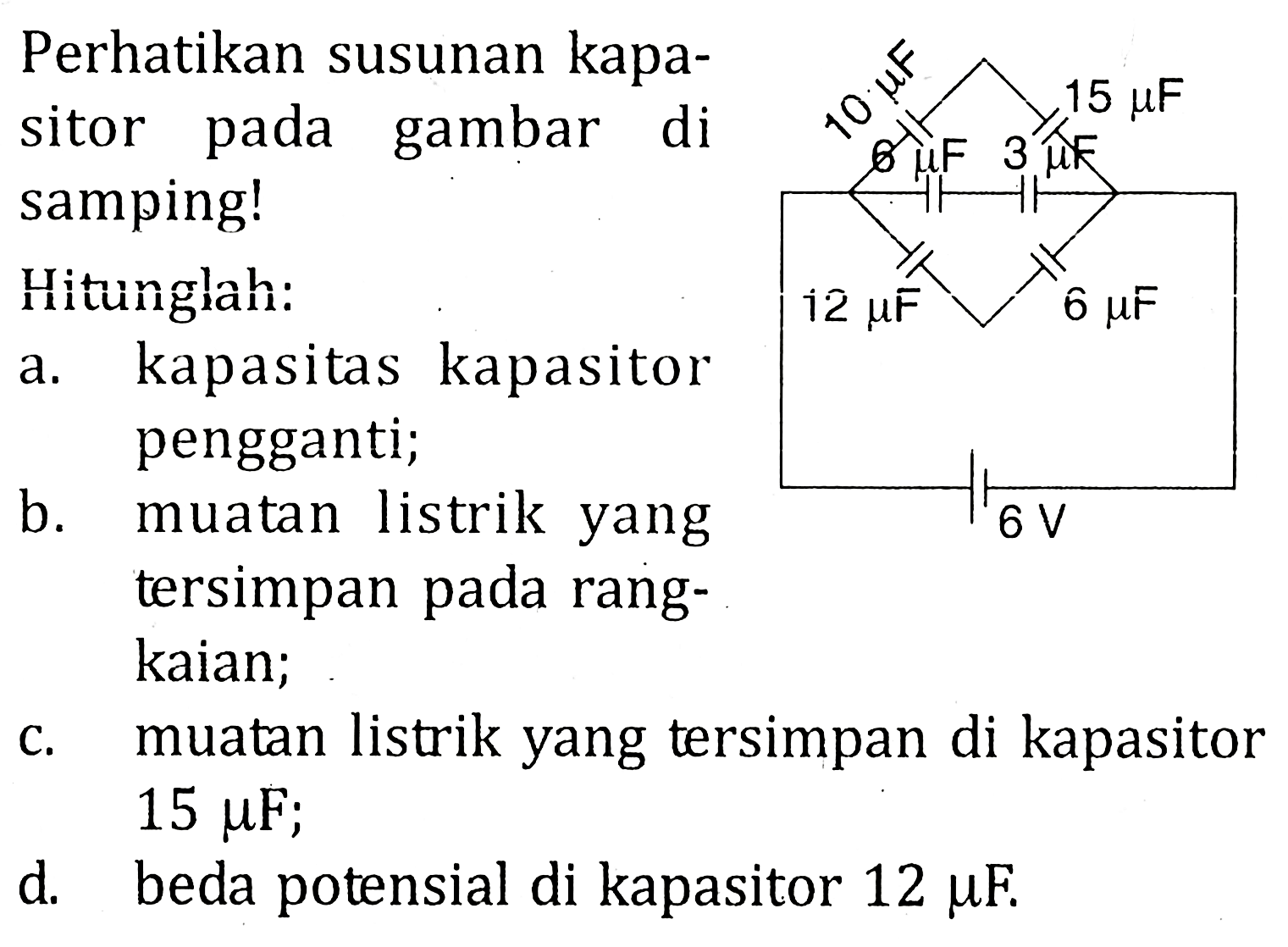 Perhatikan susunan kapa-sitor pada gambar di samping! Hitunglah: a. kapasitas kapasitor pengganti; b. muatan listrik yang tersimpan pada rang-kaian; c. muatan listrik yang tersimpan di kapasitor 15 muF; d. beda potensial di kapasitor 12 muF. 10 muF 15 muF 6 muF 3 muF 12 muF 6 muF 6 V