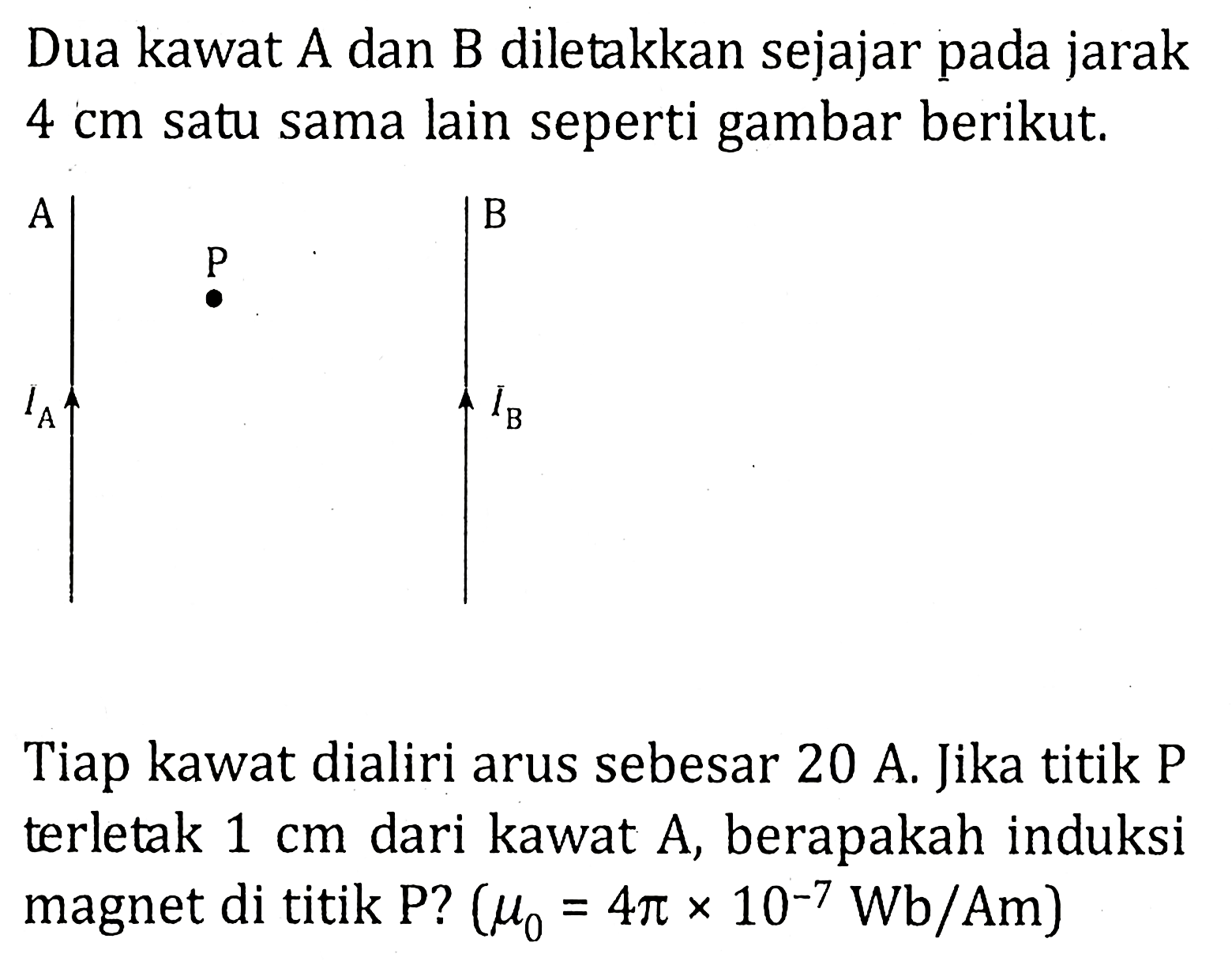 Dua kawat A dan B diletakkan sejajar pada jarak 4 cm satu sama lain seperti gambar berikut. A P B IA IB Tiap kawat dialiri arus sebesar 20 A. Jika titik P terletak 1 cm dari kawat A, berapakah induksi magnet di titik P? (mu0 = 4pi x 10^(-7) Wb/Am)