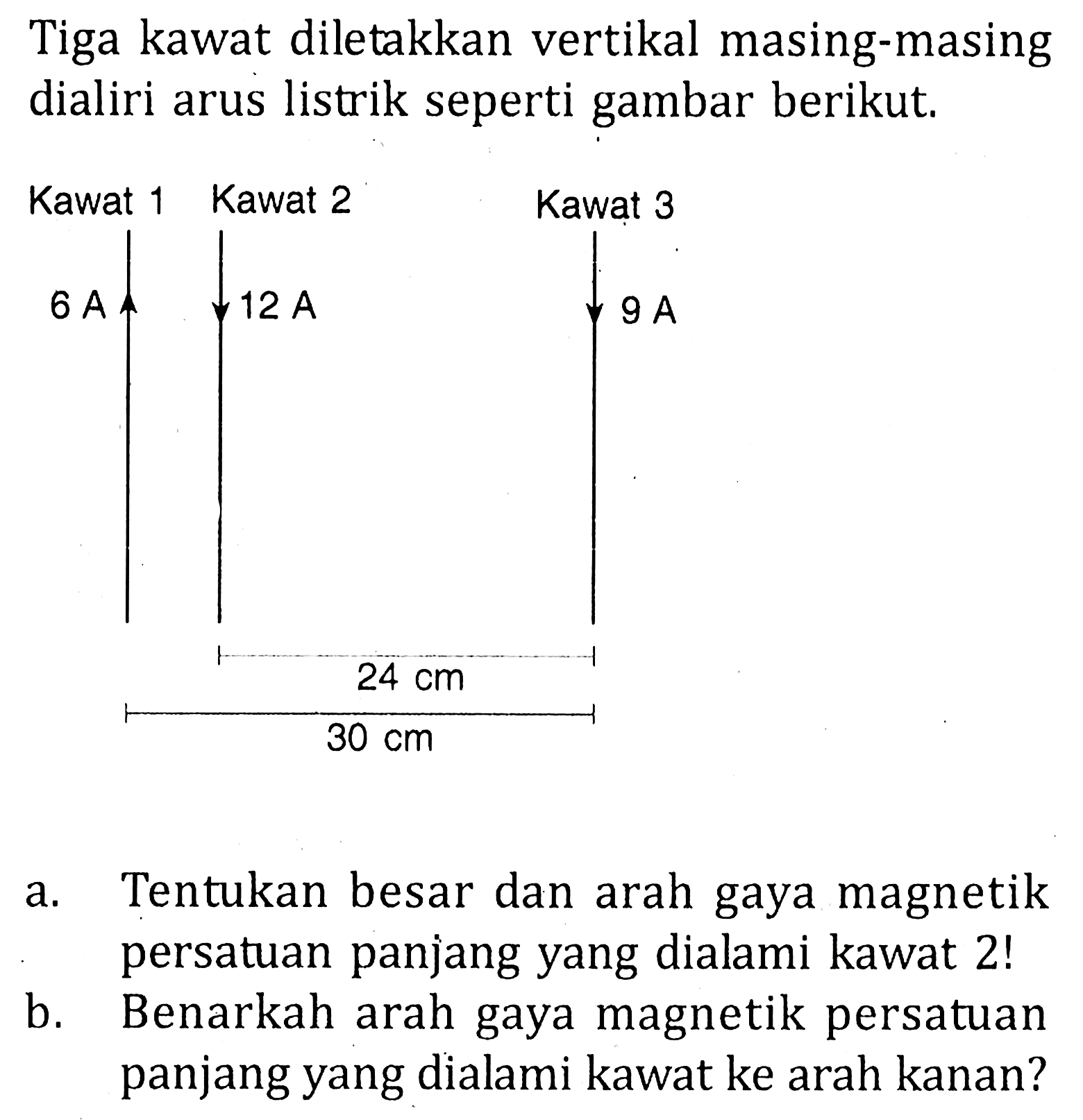 Tiga kawat diletakkan vertikal masing-masing dialiri arus listrik seperti gambar berikut. Kawat 1 6 A Kawat 2 12 A Kawat 3 9 A 24 cm 30 cma. Tentukan besar dan arah gaya magnetik persatuan panjang yang dialami kawat 2 ! b. Benarkah arah gaya magnetik persatuan panjang yang dialami kawat ke arah kanan?