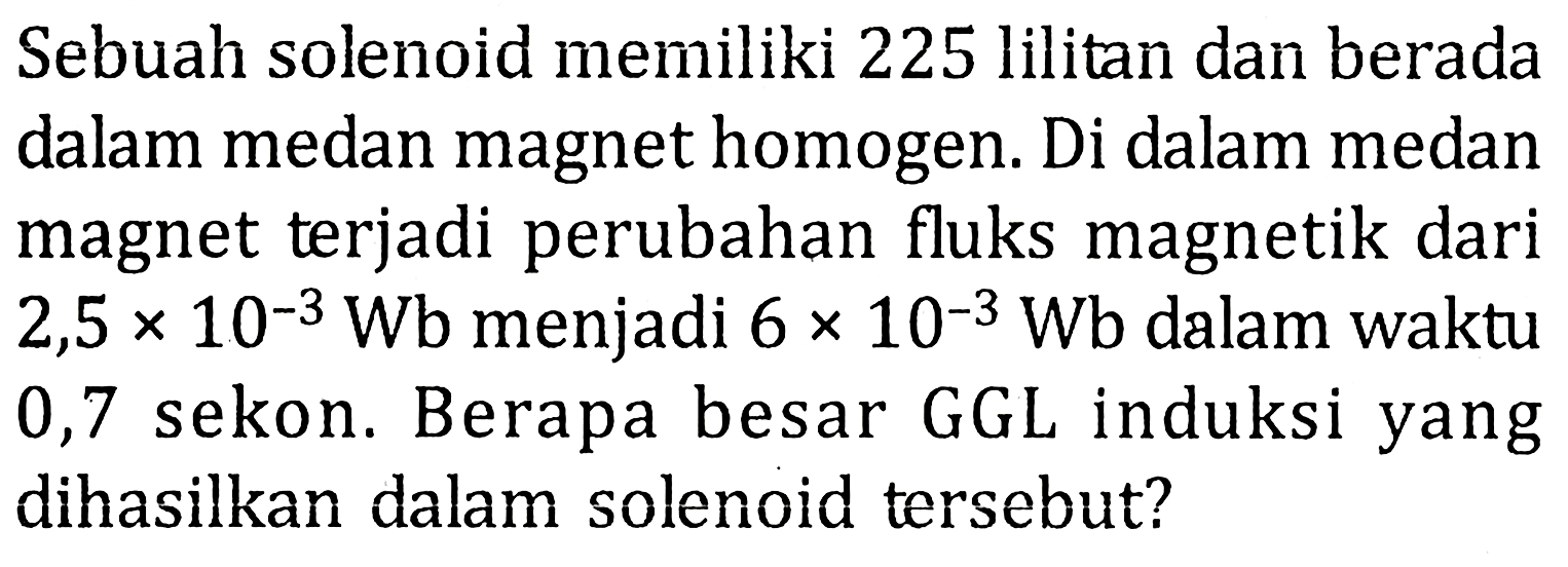 Sebuah solenoid memiliki 225 lilitan dan berada dalam medan magnet homogen. Di dalam medan magnet terjadi perubahan fluks magnetik dari 2,5 x 10^-3 Wb menjadi 6 x 10^-3 Wb dalam waktu 0,7 sekon. Berapa besar GGL induksi yang dihasilkan dalam solenoid tersebut?